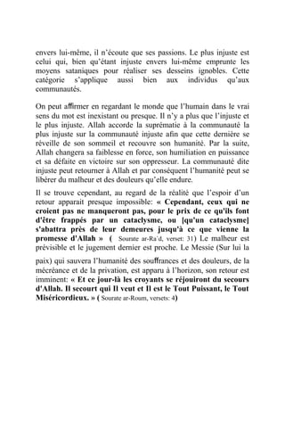 envers lui-même, il n’écoute que ses passions. Le plus injuste est
celui qui, bien qu’étant injuste envers lui-même emprunte les
moyens sataniques pour réaliser ses desseins ignobles. Cette
catégorie s’applique aussi bien aux individus qu’aux
communautés.
On peut aﬃrmer en regardant le monde que l’humain dans le vrai
sens du mot est inexistant ou presque. Il n’y a plus que l’injuste et
le plus injuste. Allah accorde la suprématie à la communauté la
plus injuste sur la communauté injuste aﬁn que cette dernière se
réveille de son sommeil et recouvre son humanité. Par la suite,
Allah changera sa faiblesse en force, son humiliation en puissance
et sa défaite en victoire sur son oppresseur. La communauté dite
injuste peut retourner à Allah et par conséquent l’humanité peut se
libérer du malheur et des douleurs qu’elle endure.
Il se trouve cependant, au regard de la réalité que l’espoir d’un
retour apparait presque impossible: « Cependant, ceux qui ne
croient pas ne manqueront pas, pour le prix de ce qu'ils font
d'être frappés par un cataclysme, ou [qu'un cataclysme]
s'abattra près de leur demeures jusqu'à ce que vienne la
promesse d'Allah » ( Sourate ar-Ra`d, verset: 31) Le malheur est
prévisible et le jugement dernier est proche. Le Messie (Sur lui la
paix) qui sauvera l’humanité des souﬀrances et des douleurs, de la
mécréance et de la privation, est apparu à l’horizon, son retour est
imminent: « Et ce jour-là les croyants se réjouiront du secours
d'Allah. Il secourt qui Il veut et Il est le Tout Puissant, le Tout
Miséricordieux. » ( Sourate ar-Roum, versets: 4)
 