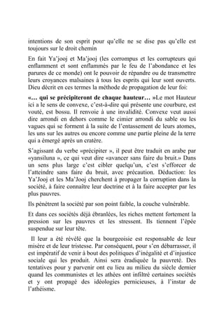 intentions de son esprit pour qu’elle ne se dise pas qu’elle est
toujours sur le droit chemin
En fait Ya’jooj et Ma’jooj (les corrompus et les corrupteurs qui
enflamment et sont enflammés par le feu de l’abondance et les
parures de ce monde) ont le pouvoir de répandre ou de transmettre
leurs croyances malsaines à tous les esprits qui leur sont ouverts.
Dieu décrit en ces termes la méthode de propagation de leur foi:
«… qui se précipiteront de chaque hauteur… »Le mot Hauteur
ici a le sens de convexe, c’est-à-dire qui présente une courbure, est
vouté, est bossu. Il renvoie à une invalidité. Convexe veut aussi
dire arrondi en dehors comme le cimier arrondi du sable ou les
vagues qui se forment à la suite de l’entassement de leurs atomes,
les uns sur les autres ou encore comme une partie pleine de la terre
qui a émergé après un cratère.
S’agissant du verbe «précipiter », il peut être traduit en arabe par
«yansiluna », ce qui veut dire «avancer sans faire du bruit.» Dans
un sens plus large c’est cibler quelqu’un, c’est s’efforcer de
l’atteindre sans faire du bruit, avec précaution. Déduction: les
Ya’Jooj et les Ma’Jooj cherchent à propager la corruption dans la
société, à faire connaître leur doctrine et à la faire accepter par les
plus pauvres.
Ils pénètrent la société par son point faible, la couche vulnérable.
Et dans ces sociétés déjà ébranlées, les riches mettent fortement la
pression sur les pauvres et les stressent. Ils tiennent l’épée
suspendue sur leur tête.
Il leur a été révélé que la bourgeoisie est responsable de leur
misère et de leur tristesse. Par conséquent, pour s’en débarrasser, il
est impératif de venir à bout des politiques d’inégalité et d’injustice
sociale qui les produit. Ainsi sera éradiquée la pauvreté. Des
tentatives pour y parvenir ont eu lieu au milieu du siècle dernier
quand les communistes et les athées ont infiltré certaines sociétés
et y ont propagé des idéologies pernicieuses, à l’instar de
l’athéisme.
 