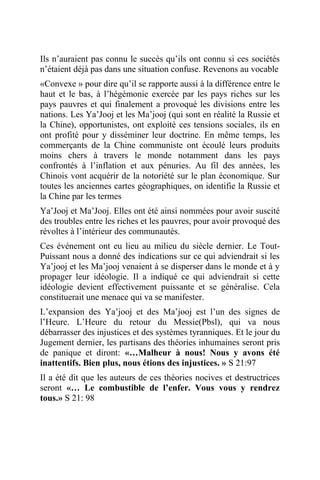 Ils n’auraient pas connu le succès qu’ils ont connu si ces sociétés
n’étaient déjà pas dans une situation confuse. Revenons au vocable
«Convexe » pour dire qu’il se rapporte aussi à la différence entre le
haut et le bas, à l’hégémonie exercée par les pays riches sur les
pays pauvres et qui finalement a provoqué les divisions entre les
nations. Les Ya’Jooj et les Ma’jooj (qui sont en réalité la Russie et
la Chine), opportunistes, ont exploité ces tensions sociales, ils en
ont profité pour y disséminer leur doctrine. En même temps, les
commerçants de la Chine communiste ont écoulé leurs produits
moins chers à travers le monde notamment dans les pays
confrontés à l’inflation et aux pénuries. Au fil des années, les
Chinois vont acquérir de la notoriété sur le plan économique. Sur
toutes les anciennes cartes géographiques, on identifie la Russie et
la Chine par les termes
Ya’Jooj et Ma’Jooj. Elles ont été ainsi nommées pour avoir suscité
des troubles entre les riches et les pauvres, pour avoir provoqué des
révoltes à l’intérieur des communautés.
Ces événement ont eu lieu au milieu du siècle dernier. Le Tout-
Puissant nous a donné des indications sur ce qui adviendrait si les
Ya’jooj et les Ma’jooj venaient à se disperser dans le monde et à y
propager leur idéologie. Il a indiqué ce qui adviendrait si cette
idéologie devient effectivement puissante et se généralise. Cela
constituerait une menace qui va se manifester.
L’expansion des Ya’jooj et des Ma’jooj est l’un des signes de
l’Heure. L’Heure du retour du Messie(Pbsl), qui va nous
débarrasser des injustices et des systèmes tyranniques. Et le jour du
Jugement dernier, les partisans des théories inhumaines seront pris
de panique et diront: «…Malheur à nous! Nous y avons été
inattentifs. Bien plus, nous étions des injustices. » S 21:97
Il a été dit que les auteurs de ces théories nocives et destructrices
seront «… Le combustible de l’enfer. Vous vous y rendrez
tous.» S 21: 98
 