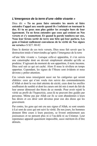 L’émergence de la terre d’une «bête vivante »
Dieu dit: « Tu ne peux faire entendre les morts ni faire
entendre l’appel aux sourds quand ils s’enfuient en tournant le
dos. Et tu ne peux non plus guider les aveugles hors de leur
égarement. Tu ne feras entendre que ceux qui croient en Nos
versets et s’y soumettent. Et quand la parole tombera sur eux,
Nous leur ferons sortir de terre une bête qui leur parlera. Les
gens n’étaient nullement convaincus de la vérité de Nos signes
ou versets.» S S27: 80-82
Dans le dernier de ces trois versets, Dieu nous fait savoir que la
destruction totale n’interviendra qu’après l’émergence de la terre
«d’une bête vivante ». Lorsque celle-ci apparaîtra, il s’en suivra
une catastrophe dont on devrait simplement attendre qu’elle se
produise. S’agissant du moment de son apparition, il reste inconnu.
Dieu seul sait ce qui est caché. Alors Il nous le révèlera en temps
opportun. Cependant, les signes de l’Heure sont évidents et nous
devrons y prêter attention.
Ces versets nous renseignent aussi sur les catégories qui seront
châtiées: ceux qui n’ont voulu rien suivre des commandements
d’Allah et dont la vue était atteinte de cécité, ceux dont les oreilles
souffraient de surdité et dont les cœurs ont été mis à mort du fait de
leur amour démesuré des biens de ce monde. Pour avoir rejeté la
vérité au profit de l’hypocrisie, ceux-là ne peuvent être guidés par
personne. Même pas par Allah car ils se sont abandonnés à leurs
bas désirs et ces désir sont devenus pour eux des dieux qui les
gouvernent.
Par contre, les gens qui ont cru aux signes d’Allah, se sont soumis
à Lui sont de ceux qui ont suivi la vérité. De nos jours, les hommes
donnent libre cours à leurs passions, se livrent entièrement aux
jouissances et ne pensent plus ni à l’au-delà ni au Créateur. Leur
repentance apparaît quasiment impossible, aussi méritent-ils d’être
détruits.
 