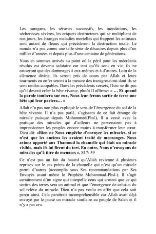 Les ouragans, les séismes successifs, les inondations, les
sécheresses sévères, les criquets destructeurs qui se multiplient de
nos jours, les étranges maladies mortelles qui frappent les animaux
sont autant de fléaux qui précèderont la destruction totale. Le
monde n’a pas connu une telle série de désastres depuis plus d’un
millier d’années et depuis plus d’une centaine de générations.
Nous en sommes arrivés au point où le péril pour les mécréants
résolus est devenu salutaire car tant qu’ils sont en vie, ils ne
causeront que des dommages à eux-mêmes et à d’autres. Loin de la
clémence divine, ils seront pris de cours par Allah et leurs
tourments en enfer seront à la mesure des transgressions dont ils se
sont rendus coupables. Dans les précédents versets, Dieu ne dit pas
qu’il devrait créer la bête vivante, plutôt Il affirme: « … Et quand
la parole tombera sur eux, Nous leur ferons sortir de terre une
bête qui leur parlera… »
Allah n’a pas non plus expliqué le sens de l’émergence du sol de la
bête vivante. Il n’a pas parlé, s’agissant de ce fait étrange de
miracle puisque depuis Mohammed(Pbsl), Il a cessé avec la
pratique des miracles qui d’ailleurs ne parvenaient pas à
impressionner les peuples encore moins à transformer leur cœur.
Dieu dit: «Rien ne Nous empêche d’envoyer les miracles, si ce
n’est que les anciens les avaient traité de mensonges. Nous
avions apporté aux Thamoud la chamelle qui était un miracle
visible, mais ils lui firent du tort. En outre, Nous n’envoyons de
miracles qu’à titre de menaces ». S17: 59
Ce n’est pas un fait du hasard qu’Allah revienne à plusieurs
reprises sur le cas précis de la chamelle qui n’est qu’un miracle
parmi d’autres (accomplis sous Ses recommandations par Ses
Envoyés avant même le Prophète Mohammad-Pbsl-). Il s’agit
certainement d’un signe qui interpelle ceux qui croient que ce qui
sortira des terres sera un animal et que l’émergence de celui-ci du
sol relève du miracle. Dieu n’a pas voulu en effet que cela soit
perçu ainsi. Cela paraitrait incompréhensible car Allah avait déjà
envoyé par le passé un miracle similaire au peuple de Saleh et il
n’y a pas cru.
 
