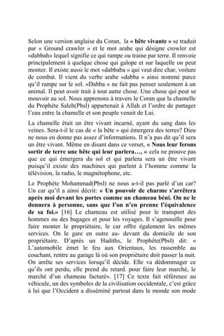 Selon une version anglaise du Coran, la « bête vivante » se traduit
par « Ground crawler » et le mot arabe qui désigne crowler est
«dabbah» lequel signifie ce qui rampe ou traine par terre. Il renvoie
principalement à quelque chose qui galope et sur laquelle on peut
monter. Il existe aussi le mot «dabbaba » qui veut dire char, voiture
de combat. Il vient du verbe arabe «dabba » ainsi nommé parce
qu’il rampe sur le sol. «Dabba » ne fait pas penser seulement à un
animal. Il peut avoir trait à tout autre chose. Une chose qui peut se
mouvoir au sol. Nous apprenons à travers le Coran que la chamelle
du Prophète Saleh(Pbsl) appartenait à Allah et l’ordre de partager
l’eau entre la chamelle et son peuple venait de Lui.
La chamelle était un être vivant incarné, ayant du sang dans les
veines. Sera-t-il le cas de « la bête » qui émergera des terres? Dieu
ne nous en donne pas assez d’informations. Il n’a pas dit qu’il sera
un être vivant. Même en disant dans ce verset, « Nous leur ferons
sortir de terre une bête qui leur parlera…, » cela ne prouve pas
que ce qui émergera du sol et qui parlera sera un être vivant
puisqu’il existe des machines qui parlent à l’homme comme la
télévision, la radio, le magnétophone, etc.
Le Prophète Mohammad(Pbsl) ne nous a-t-il pas parlé d’un car?
Un car qu’il a ainsi décrit: « Un pouvoir de charme s’arrêtera
après moi devant les portes comme un chameau béni. On ne le
donnera à personne, sans que l’on n’en prenne l’équivalence
de sa foi.» [16] Le chameau est utilisé pour le transport des
hommes ou des bagages et pour les voyages. Il s’agenouille pour
faire monter le propriétaire, le car offre également les mêmes
services. On le gare en outre au- devant du domicile de son
propriétaire. D’après un Hadiths, le Prophète(Pbsl) dit: «
L’automobile émet le feu aux Orientaux, les rassemble au
couchant, rentre au garage là où son propriétaire doit passer la nuit.
On arrête ses services lorsqu’il décide. Elle va dédommager ce
qu’ils ont perdu, elle prend du retard. pour faire leur marché, le
marché d’un chameau facturé». [17] Ce texte fait référence au
véhicule, un des symboles de la civilisation occidentale, c’est grâce
à lui que l’Occident a disséminé partout dans le monde son mode
 
