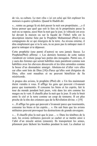 de vie, sa culture. Le mot «feu » ici est celui qui fait exploser les
moteurs à quatre cylindres. Quand le Hadith dit:
«…rentre au garage là où doit passer la nuit son propriétaire…,» il
laisse penser que quel que soit le lieu où le propriétaire passe la
nuit ou se repose, aussi bien la nuit que le jour, le véhicule est avec
lui devant la maison ou sur la façade de l’hôtel: telle est la
description interne faite par le Prophète Mohammad (Pbsl) à ses
compagnons de ce qui émergera de la terre. Au niveau externe, il
dira simplement que si tu le suis, tu ne peux pas le rattraper mais il
peut te rattraper et te dépasser.
Cette prophétie (une parmi d’autres) ne sera jamais fausse. Le
Prophète(Pbsl) affirme: « Les derniers hommes de cette nation
viendront en voiture jusqu’aux portes des mosquées. Parmi eux, il
y aura des femmes qui seront habillées mais paraîtront comme non
habillées avec les cheveux découverts et les têtes arrondies comme
la bosse d’un dromadaire amaigri. Abstiens-toi d’aller vers elles
car elles sont loin de Dieu [18]».Parce qu’elles sont éloignées de
Dieu, elles sont maudites et ne peuvent bénéficier de Sa
miséricorde.
A propos des avions, le prophète (Pbsl) dit: « Un feu maintenant
éteint viendra à vous. Il afflige les gens qui peuvent s’évanouir
parce que tourmentés. Il consume les biens et les esprits, fait le
tour du monde pendant huit jours, vole dans les airs comme les
nuages ou le vent. Il chauffe plus la nuit que le jour. Il crée le bruit
entre le ciel et la terre comme un coup de tonnerre. Il est plus
proche de la tête des créatures que de la Révélation divine. » [19]
«…Il afflige les gens qui peuvent s’évanouir parce que tourmentés,
consume les biens et les esprits… ». On sait bien que les avions
militaires peuvent provoquer les destructions de grande envergure.
«… Il chauffe plus la nuit que le jour… »: Dans les ténèbres de la
nuit, les avions militaires peuvent se cacher et se mettre ainsi à
l’abri d’un missile aérien (ennemi). Ils transportent les armes,
pilonnent puis lâchent les bombes pendant la nuit. La chaleur ici
 