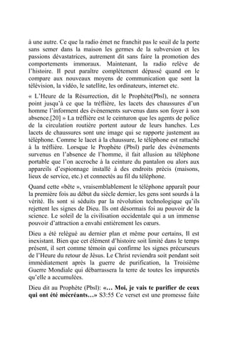 à une autre. Ce que la radio émet ne franchit pas le seuil de la porte
sans semer dans la maison les germes de la subversion et les
passions dévastatrices, autrement dit sans faire la promotion des
comportements immoraux. Maintenant, la radio relève de
l’histoire. Il peut paraître complètement dépassé quand on le
compare aux nouveaux moyens de communication que sont la
télévision, la vidéo, le satellite, les ordinateurs, internet etc.
« L’Heure de la Résurrection, dit le Prophète(Pbsl), ne sonnera
point jusqu’à ce que la tréflière, les lacets des chaussures d’un
homme l’informent des événements survenus dans son foyer à son
absence.[20] » La tréflière est le ceinturon que les agents de police
de la circulation routière portent autour de leurs hanches. Les
lacets de chaussures sont une image qui se rapporte justement au
téléphone. Comme le lacet à la chaussure, le téléphone est rattaché
à la tréflière. Lorsque le Prophète (Pbsl) parle des événements
survenus en l’absence de l’homme, il fait allusion au téléphone
portable que l’on accroche à la ceinture du pantalon ou alors aux
appareils d’espionnage installé à des endroits précis (maisons,
lieux de service, etc.) et connectés au fil du téléphone.
Quand cette «bête », vraisemblablement le téléphone apparaît pour
la première fois au début du siècle dernier, les gens sont sourds à la
vérité. Ils sont si séduits par la révolution technologique qu’ils
rejettent les signes de Dieu. Ils ont désormais foi au pouvoir de la
science. Le soleil de la civilisation occidentale qui a un immense
pouvoir d’attraction a envahi entièrement les cœurs.
Dieu a été relégué au dernier plan et même pour certains, Il est
inexistant. Bien que cet élément d’histoire soit limité dans le temps
présent, il sert comme témoin qui confirme les signes précurseurs
de l’Heure du retour de Jésus. Le Christ reviendra soit pendant soit
immédiatement après la guerre de purification, la Troisième
Guerre Mondiale qui débarrassera la terre de toutes les impuretés
qu’elle a accumulées.
Dieu dit au Prophète (Pbsl): «… Moi, je vais te purifier de ceux
qui ont été mécréants…» S3:55 Ce verset est une promesse faite
 
