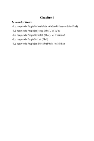 Chapitre 1
Le sens de l’Heure
- Le peuple du Prophète Noé-Paix et bénédiction sur lui- (Pbsl)
- Le peuple du Prophète Houd (Pbsl), les A’ad
- Le peuple du Prophète Saleh (Pbsl), les Thamoud
- Le peuple du Prophète Lot (Pbsl)
- Le peuple du Prophète Sho’aib (Pbsl), les Midian
 