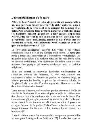 L’Embellissement de la terre
Allah, le Tout-Puissant dit: «La vie présente est comparable à
une eau que Nous faisons descendre du ciel et qui se mélange à
la végétation de la terre dont se nourrissent les hommes et les
bêtes. Puis lorsque la terre prend sa parure et s’embellit, et que
ses habitants pensent qu’elle est à leur entière disposition,
Notre Ordre lui vient de nuit ou de jour et c’est alors que Nous
la rendrons toute moissonnée, comme si elle n’avait pas été
florissante la veille. Ainsi exposons- Nous les preuves pour des
gens qui réfléchissent.» S 10:24
La terre était entièrement décorée. Les villes et les villages
scintillaient sous l’effet d’une lumière multicolore. La terre était
parée d’imposants immeubles et d’immobiliers confortables. Les
magasins et les salons d’exposition bordaient les rues. Par la suite,
les femmes séduisantes, bien bichonnées devraient sortir de leurs
maisons, une pratique qui tranche totalement avec la tradition
religieuse.
Elles ont adopté de nouvelles habitudes vestimentaires en
s’habillant comme des hommes. A leur tour, ceux-ci ont
commencé à imiter les femmes en gardant les cheveux longs, en
laissant pousser les favoris, en portant les vêtements colorés. Le
Prophète(Pbsl) l’a révélé, l’un des signes de l’Heure sera visible
dans les vêtements des femmes.
Leurs tenues laisseront voir certaines parties du corps à l’effet de
susciter la fornication. Elles vont adopter un style de coiffure avec
des cheveux enroulés au-dessus de la tête comme la bosse d’un
chameau amaigri, un style dénommé «sommet du rocher. » Tu dois
rester distant de ces femmes car elles sont maudites. A propos de
ce signe évident, le Prophète (Pbsl) affirme: « Les hommes en ce
temps imiteront les femmes et les femmes feront comme les
hommes.»[21]
Il ajoute: «Vous verrez des va-nu-pieds et des pasteurs sans civilité
se tenir prêts à attaquer leurs édifices.» [22] L’embellissement ne
 
