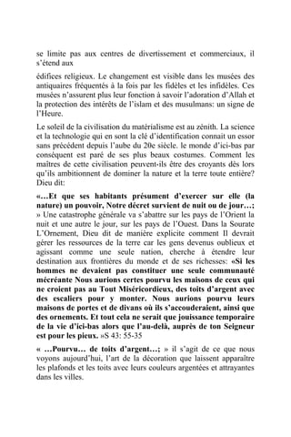 se limite pas aux centres de divertissement et commerciaux, il
s’étend aux
édifices religieux. Le changement est visible dans les musées des
antiquaires fréquentés à la fois par les fidèles et les infidèles. Ces
musées n’assurent plus leur fonction à savoir l’adoration d’Allah et
la protection des intérêts de l’islam et des musulmans: un signe de
l’Heure.
Le soleil de la civilisation du matérialisme est au zénith. La science
et la technologie qui en sont la clé d’identification connait un essor
sans précédent depuis l’aube du 20e siècle. le monde d’ici-bas par
conséquent est paré de ses plus beaux costumes. Comment les
maîtres de cette civilisation peuvent-ils être des croyants dès lors
qu’ils ambitionnent de dominer la nature et la terre toute entière?
Dieu dit:
«…Et que ses habitants présument d’exercer sur elle (la
nature) un pouvoir, Notre décret survient de nuit ou de jour…;
» Une catastrophe générale va s’abattre sur les pays de l’Orient la
nuit et une autre le jour, sur les pays de l’Ouest. Dans la Sourate
L’Ornement, Dieu dit de manière explicite comment Il devrait
gérer les ressources de la terre car les gens devenus oublieux et
agissant comme une seule nation, cherche à étendre leur
destination aux frontières du monde et de ses richesses: «Si les
hommes ne devaient pas constituer une seule communauté
mécréante Nous aurions certes pourvu les maisons de ceux qui
ne croient pas au Tout Miséricordieux, des toits d’argent avec
des escaliers pour y monter. Nous aurions pourvu leurs
maisons de portes et de divans où ils s’accouderaient, ainsi que
des ornements. Et tout cela ne serait que jouissance temporaire
de la vie d’ici-bas alors que l’au-delà, auprès de ton Seigneur
est pour les pieux. »S 43: 55-35
« …Pourvu… de toits d’argent…; » il s’agit de ce que nous
voyons aujourd’hui, l’art de la décoration que laissent apparaître
les plafonds et les toits avec leurs couleurs argentées et attrayantes
dans les villes.
 