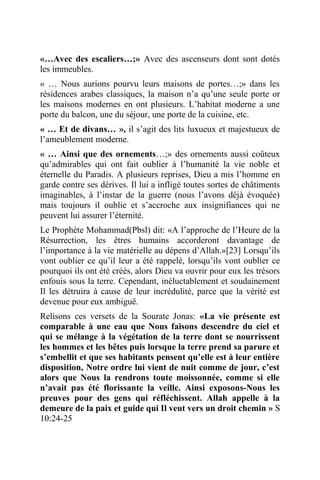 «…Avec des escaliers…;» Avec des ascenseurs dont sont dotés
les immeubles.
« … Nous aurions pourvu leurs maisons de portes…;» dans les
résidences arabes classiques, la maison n’a qu’une seule porte or
les maisons modernes en ont plusieurs. L’habitat moderne a une
porte du balcon, une du séjour, une porte de la cuisine, etc.
« … Et de divans… », il s’agit des lits luxueux et majestueux de
l’ameublement moderne.
« … Ainsi que des ornements…;» des ornements aussi coûteux
qu’admirables qui ont fait oublier à l’humanité la vie noble et
éternelle du Paradis. A plusieurs reprises, Dieu a mis l’homme en
garde contre ses dérives. Il lui a infligé toutes sortes de châtiments
imaginables, à l’instar de la guerre (nous l’avons déjà évoquée)
mais toujours il oublie et s’accroche aux insignifiances qui ne
peuvent lui assurer l’éternité.
Le Prophète Mohammad(Pbsl) dit: «A l’approche de l’Heure de la
Résurrection, les êtres humains accorderont davantage de
l’importance à la vie matérielle au dépens d’Allah.»[23] Lorsqu’ils
vont oublier ce qu’il leur a été rappelé, lorsqu’ils vont oublier ce
pourquoi ils ont été créés, alors Dieu va ouvrir pour eux les trésors
enfouis sous la terre. Cependant, inéluctablement et soudainement
Il les détruira à cause de leur incrédulité, parce que la vérité est
devenue pour eux ambiguë.
Relisons ces versets de la Sourate Jonas: «La vie présente est
comparable à une eau que Nous faisons descendre du ciel et
qui se mélange à la végétation de la terre dont se nourrissent
les hommes et les bêtes puis lorsque la terre prend sa parure et
s’embellit et que ses habitants pensent qu’elle est à leur entière
disposition, Notre ordre lui vient de nuit comme de jour, c’est
alors que Nous la rendrons toute moissonnée, comme si elle
n’avait pas été florissante la veille. Ainsi exposons-Nous les
preuves pour des gens qui réfléchissent. Allah appelle à la
demeure de la paix et guide qui Il veut vers un droit chemin » S
10:24-25
 
