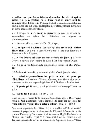 « …Une eau que Nous faisons descendre du ciel et qui se
mélange à la végétation de la terre dont se nourrissent les
hommes et les bêtes …;» l’image traduit le caractère absolument
fragile de la vie sur terre. La fragilité de l’état actuel du monde est
un signe indéniable de l’Heure.
« … Lorsque la terre prend sa parure…;» avec les avions, les
immeubles, les palais, les véhicules, les moyens de
communication…
« … et s’embellit…; » de lumière électrique,
« … et que ses habitants pensent qu’elle est à leur entière
disposition… ;» et qu’ils pensent contrôler la nature en ignorant le
Possesseur de la Sagesse.
« …Notre Ordre lui vient de nuit comme de jour…; » Notre
Ordre de détruire s’exécutera, la nuit à l’Est et le jour à l’Ouest.
« … Nous la rendrons toute moissonnée comme si elle n’avait
pas
été florissante la nuit…, » comme si elle n’avait jamais existé.
« … Ainsi exposons-Nous les preuves pour les gens qui
réfléchissent.» Sans une réflexion sérieuse, tu ne tireras rien de ces
versets et ne trouveras pas de générosité à l’intérieur de toi-même.
« …Il guide qui Il veut…; » il guide celui qui veut qu’Il soit son
guide.
«…. sur le droit chemin. » S 10: 24-25
Dans un autre verset de la Sourate Jonas Dieu dit: « Dis; voyez-
vous si Son châtiment vous arrivait de nuit ou de jour, les
criminels pourraient-ils en hâter quelque chose. » S 10:50
Pourras-tu repousser le châtiment qui t’assaillira à l’Heure venue?
Comment prépares-tu l’avènement de l’Heure? N’auras-tu la foi
comme Pharaon qu’au moment où tu seras affligé? Espères-tu de
l’Heure un résultat positif? A quoi sert-il de ne croire qu’aux
derniers instants de la vie, au moment du Jugement Dernier? Dieu
 