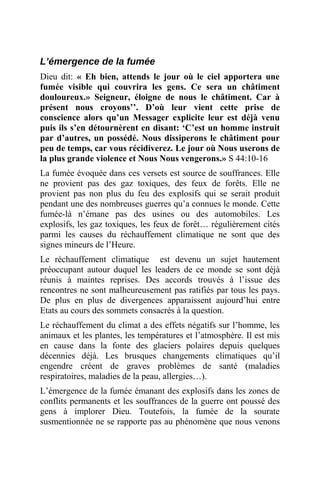 L’émergence de la fumée
Dieu dit: « Eh bien, attends le jour où le ciel apportera une
fumée visible qui couvrira les gens. Ce sera un châtiment
douloureux.» Seigneur, éloigne de nous le châtiment. Car à
présent nous croyons’’. D’où leur vient cette prise de
conscience alors qu’un Messager explicite leur est déjà venu
puis ils s’en détournèrent en disant: ‘C’est un homme instruit
par d’autres, un possédé. Nous dissiperons le châtiment pour
peu de temps, car vous récidiverez. Le jour où Nous userons de
la plus grande violence et Nous Nous vengerons.» S 44:10-16
La fumée évoquée dans ces versets est source de souffrances. Elle
ne provient pas des gaz toxiques, des feux de forêts. Elle ne
provient pas non plus du feu des explosifs qui se serait produit
pendant une des nombreuses guerres qu’a connues le monde. Cette
fumée-là n’émane pas des usines ou des automobiles. Les
explosifs, les gaz toxiques, les feux de forêt… régulièrement cités
parmi les causes du réchauffement climatique ne sont que des
signes mineurs de l’Heure.
Le réchauffement climatique est devenu un sujet hautement
préoccupant autour duquel les leaders de ce monde se sont déjà
réunis à maintes reprises. Des accords trouvés à l’issue des
rencontres ne sont malheureusement pas ratifiés par tous les pays.
De plus en plus de divergences apparaissent aujourd’hui entre
Etats au cours des sommets consacrés à la question.
Le réchauffement du climat a des effets négatifs sur l’homme, les
animaux et les plantes, les températures et l’atmosphère. Il est mis
en cause dans la fonte des glaciers polaires depuis quelques
décennies déjà. Les brusques changements climatiques qu’il
engendre créent de graves problèmes de santé (maladies
respiratoires, maladies de la peau, allergies…).
L’émergence de la fumée émanant des explosifs dans les zones de
conflits permanents et les souffrances de la guerre ont poussé des
gens à implorer Dieu. Toutefois, la fumée de la sourate
susmentionnée ne se rapporte pas au phénomène que nous venons
 