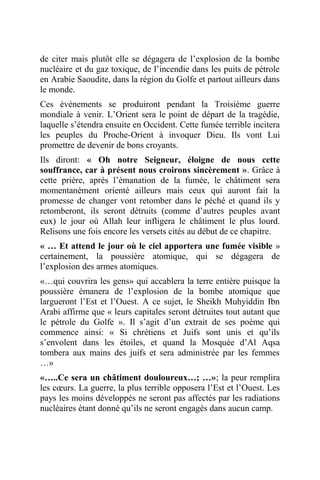 de citer mais plutôt elle se dégagera de l’explosion de la bombe
nucléaire et du gaz toxique, de l’incendie dans les puits de pétrole
en Arabie Saoudite, dans la région du Golfe et partout ailleurs dans
le monde.
Ces événements se produiront pendant la Troisième guerre
mondiale à venir. L’Orient sera le point de départ de la tragédie,
laquelle s’étendra ensuite en Occident. Cette fumée terrible incitera
les peuples du Proche-Orient à invoquer Dieu. Ils vont Lui
promettre de devenir de bons croyants.
Ils diront: « Oh notre Seigneur, éloigne de nous cette
souffrance, car à présent nous croirons sincèrement ». Grâce à
cette prière, après l’émanation de la fumée, le châtiment sera
momentanément orienté ailleurs mais ceux qui auront fait la
promesse de changer vont retomber dans le péché et quand ils y
retomberont, ils seront détruits (comme d’autres peuples avant
eux) le jour où Allah leur infligera le châtiment le plus lourd.
Relisons une fois encore les versets cités au début de ce chapitre.
« … Et attend le jour où le ciel apportera une fumée visible »
certainement, la poussière atomique, qui se dégagera de
l’explosion des armes atomiques.
«…qui couvrira les gens» qui accablera la terre entière puisque la
poussière émanera de l’explosion de la bombe atomique que
largueront l’Est et l’Ouest. A ce sujet, le Sheikh Muhyiddin Ibn
Arabi affirme que « leurs capitales seront détruites tout autant que
le pétrole du Golfe ». Il s’agit d’un extrait de ses poème qui
commence ainsi: « Si chrétiens et Juifs sont unis et qu’ils
s’envolent dans les étoiles, et quand la Mosquée d’Al Aqsa
tombera aux mains des juifs et sera administrée par les femmes
…»
«…..Ce sera un châtiment douloureux…; …»; la peur remplira
les cœurs. La guerre, la plus terrible opposera l’Est et l’Ouest. Les
pays les moins développés ne seront pas affectés par les radiations
nucléaires étant donné qu’ils ne seront engagés dans aucun camp.
 