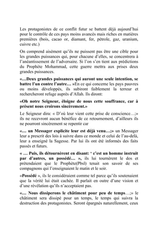 Les protagonistes de ce conflit futur se battent déjà aujourd’hui
pour le contrôle de ces pays moins avancés mais riches en matières
premières (bois, cacao or, diamant, fer, pétrole, gaz, uranium,
cuivre etc.)
On comprend aisément qu’ils ne puissent pas être une cible pour
les grandes puissances qui, pour chacune d’elles, se concentrera à
l’anéantissement de l’adversaire. Si l’on s’en tient aux prédictions
du Prophète Mohammad, cette guerre mettra aux prises deux
grandes puissances.
«…Deux grandes puissances qui auront une seule intention, se
battre l’un contre l’autre… »En ce qui concerne les pays pauvres
ou moins développés, ils subiront faiblement la terreur et
rechercheront refuge auprès d’Allah. Ils diront:
«Oh notre Seigneur, éloigne de nous cette souffrance, car à
présent nous croirons sincèrement.»
Le Seigneur dira: « D’où leur vient cette prise de conscience…;»
ils ne recevront aucun bénéfice de ce retournement, d’ailleurs ils
ne pourront sincèrement se repentir car
«… un Messager explicite leur est déjà venu…;» un Messager
leur a prescrit des lois à suivre dans ce monde et celui de l’au-delà,
leur a enseigné la Sagesse. Par lui ils ont été informés des faits
passés et futurs.
« … Puis, ils détournèrent en disant: ‘ c’est un homme instruit
par d’autres, un possédé… », ils lui tournèrent le dos et
prétendaient que le Prophète(Pbsl) tenait son savoir de ses
compagnons qui l’enseignaient le matin et le soir.
«Possédé », ils le considéraient comme tel parce qu’ils soutenaient
que la vérité lui était cachée. Il parlait en outre d’une vision et
d’une révélation qu’ils n’acceptaient pas.
«… Nous dissiperons le châtiment pour peu de temps…;» le
châtiment sera dissipé pour un temps, le temps qui suivra la
destruction des protagonistes. Seront épargnés naturellement, ceux
 