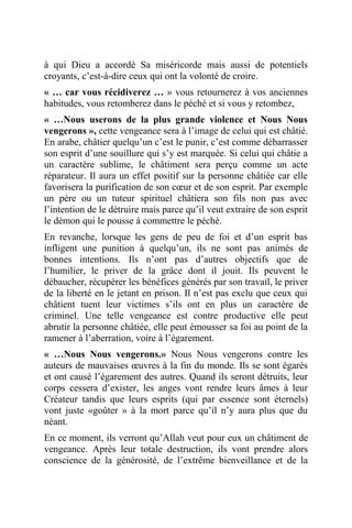 à qui Dieu a accordé Sa miséricorde mais aussi de potentiels
croyants, c’est-à-dire ceux qui ont la volonté de croire.
« … car vous récidiverez … » vous retournerez à vos anciennes
habitudes, vous retomberez dans le péché et si vous y retombez,
« …Nous userons de la plus grande violence et Nous Nous
vengerons », cette vengeance sera à l’image de celui qui est châtié.
En arabe, châtier quelqu’un c’est le punir, c’est comme débarrasser
son esprit d’une souillure qui s’y est marquée. Si celui qui châtie a
un caractère sublime, le châtiment sera perçu comme un acte
réparateur. Il aura un effet positif sur la personne châtiée car elle
favorisera la purification de son cœur et de son esprit. Par exemple
un père ou un tuteur spirituel châtiera son fils non pas avec
l’intention de le détruire mais parce qu’il veut extraire de son esprit
le démon qui le pousse à commettre le péché.
En revanche, lorsque les gens de peu de foi et d’un esprit bas
infligent une punition à quelqu’un, ils ne sont pas animés de
bonnes intentions. Ils n’ont pas d’autres objectifs que de
l’humilier, le priver de la grâce dont il jouit. Ils peuvent le
débaucher, récupérer les bénéfices générés par son travail, le priver
de la liberté en le jetant en prison. Il n’est pas exclu que ceux qui
châtient tuent leur victimes s’ils ont en plus un caractère de
criminel. Une telle vengeance est contre productive elle peut
abrutir la personne châtiée, elle peut émousser sa foi au point de la
ramener à l’aberration, voire à l’égarement.
« …Nous Nous vengerons.» Nous Nous vengerons contre les
auteurs de mauvaises œuvres à la fin du monde. Ils se sont égarés
et ont causé l’égarement des autres. Quand ils seront détruits, leur
corps cessera d’exister, les anges vont rendre leurs âmes à leur
Créateur tandis que leurs esprits (qui par essence sont éternels)
vont juste «goûter » à la mort parce qu’il n’y aura plus que du
néant.
En ce moment, ils verront qu’Allah veut pour eux un châtiment de
vengeance. Après leur totale destruction, ils vont prendre alors
conscience de la générosité, de l’extrême bienveillance et de la
 