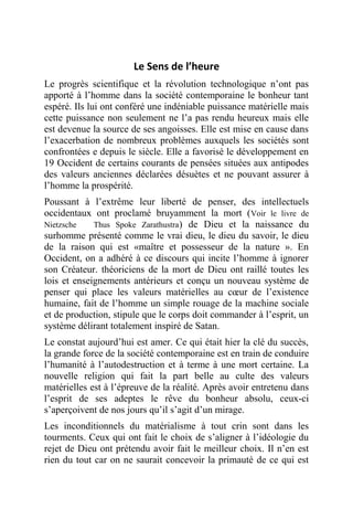 Le Sens de l’heure
Le progrès scientifique et la révolution technologique n’ont pas
apporté à l’homme dans la société contemporaine le bonheur tant
espéré. Ils lui ont conféré une indéniable puissance matérielle mais
cette puissance non seulement ne l’a pas rendu heureux mais elle
est devenue la source de ses angoisses. Elle est mise en cause dans
l’exacerbation de nombreux problèmes auxquels les sociétés sont
confrontées e depuis le siècle. Elle a favorisé le développement en
19 Occident de certains courants de pensées situées aux antipodes
des valeurs anciennes déclarées désuètes et ne pouvant assurer à
l’homme la prospérité.
Poussant à l’extrême leur liberté de penser, des intellectuels
occidentaux ont proclamé bruyamment la mort (Voir le livre de
Nietzsche Thus Spoke Zarathustra) de Dieu et la naissance du
surhomme présenté comme le vrai dieu, le dieu du savoir, le dieu
de la raison qui est «maître et possesseur de la nature ». En
Occident, on a adhéré à ce discours qui incite l’homme à ignorer
son Créateur. théoriciens de la mort de Dieu ont raillé toutes les
lois et enseignements antérieurs et conçu un nouveau système de
penser qui place les valeurs matérielles au cœur de l’existence
humaine, fait de l’homme un simple rouage de la machine sociale
et de production, stipule que le corps doit commander à l’esprit, un
système délirant totalement inspiré de Satan.
Le constat aujourd’hui est amer. Ce qui était hier la clé du succès,
la grande force de la société contemporaine est en train de conduire
l’humanité à l’autodestruction et à terme à une mort certaine. La
nouvelle religion qui fait la part belle au culte des valeurs
matérielles est à l’épreuve de la réalité. Après avoir entretenu dans
l’esprit de ses adeptes le rêve du bonheur absolu, ceux-ci
s’aperçoivent de nos jours qu’il s’agit d’un mirage.
Les inconditionnels du matérialisme à tout crin sont dans les
tourments. Ceux qui ont fait le choix de s’aligner à l’idéologie du
rejet de Dieu ont prétendu avoir fait le meilleur choix. Il n’en est
rien du tout car on ne saurait concevoir la primauté de ce qui est
 
