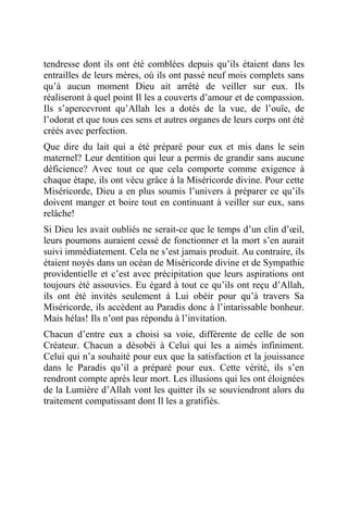 tendresse dont ils ont été comblées depuis qu’ils étaient dans les
entrailles de leurs mères, où ils ont passé neuf mois complets sans
qu’à aucun moment Dieu ait arrêté de veiller sur eux. Ils
réaliseront à quel point Il les a couverts d’amour et de compassion.
Ils s’apercevront qu’Allah les a dotés de la vue, de l’ouïe, de
l’odorat et que tous ces sens et autres organes de leurs corps ont été
créés avec perfection.
Que dire du lait qui a été préparé pour eux et mis dans le sein
maternel? Leur dentition qui leur a permis de grandir sans aucune
déficience? Avec tout ce que cela comporte comme exigence à
chaque étape, ils ont vécu grâce à la Miséricorde divine. Pour cette
Miséricorde, Dieu a en plus soumis l’univers à préparer ce qu’ils
doivent manger et boire tout en continuant à veiller sur eux, sans
relâche!
Si Dieu les avait oubliés ne serait-ce que le temps d’un clin d’œil,
leurs poumons auraient cessé de fonctionner et la mort s’en aurait
suivi immédiatement. Cela ne s’est jamais produit. Au contraire, ils
étaient noyés dans un océan de Miséricorde divine et de Sympathie
providentielle et c’est avec précipitation que leurs aspirations ont
toujours été assouvies. Eu égard à tout ce qu’ils ont reçu d’Allah,
ils ont été invités seulement à Lui obéir pour qu’à travers Sa
Miséricorde, ils accèdent au Paradis donc à l’intarissable bonheur.
Mais hélas! Ils n’ont pas répondu à l’invitation.
Chacun d’entre eux a choisi sa voie, différente de celle de son
Créateur. Chacun a désobéi à Celui qui les a aimés infiniment.
Celui qui n’a souhaité pour eux que la satisfaction et la jouissance
dans le Paradis qu’il a préparé pour eux. Cette vérité, ils s’en
rendront compte après leur mort. Les illusions qui les ont éloignées
de la Lumière d’Allah vont les quitter ils se souviendront alors du
traitement compatissant dont Il les a gratifiés.
 