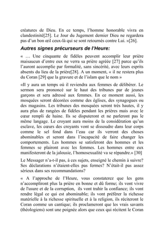 créatures de Dieu. En ce temps, l’homme honorable vivra en
clandestinité[25]. Le Jour du Jugement dernier Dieu ne regardera
pas d’un bon œil ceux-là qui se sont retournés contre Lui. »[26].
Autres signes précurseurs de l’Heure:
« … Une cinquante de fidèles peuvent accomplir leur prière
maisaucun d’entre eux ne verra sa prière agréée [27] parce qu’ils
l’auront accomplie par formalité, sans sincérité, avec leurs esprits
absents du lieu de la prière[28]. A un moment, « il ne restera plus
du Coran [29] que la gravure et de l’islam que le nom »
«Il y aura un temps où il reviendra aux femmes de délibérer. Le
sermon sera prononcé sur le haut des tribunes par de jeunes
garçons et sera adressé aux femmes. En ce moment aussi, les
mosquées seront décorées comme des églises, des synagogues ou
des magasins. Les tribunes des mosquées seront très hautes, il y
aura plus de rangées de fidèles pendant les prières mais avec le
cœur rempli de haine. Ils se disputeront et ne parleront pas le
même langage. Le croyant aura moins de la considération qu’un
esclave, les cœurs des croyants vont se dissoudre dans leur corps
comme le sel fond dans l’eau car ils verront des choses
abominables et seront dans l’incapacité de faire changer les
comportements. Les hommes se satisferont des hommes et les
femmes se plairont avec les femmes. Les hommes entre eux
manifesteront de la jalousie, l’homosexualité va se répandre.» [30]
Le Messager n’a-t-il pas, à ces sujets, enseigné le chemin à suivre?
Ses déclarations n’étaient-elles pas fermes? N’était-il pas assez
sérieux dans ses recommandations?
« A l’approche de l’Heure, vous constaterez que les gens
n’accompliront plus la prière en bonne et dû forme; ils vont vivre
de l'usure et de la corruption, ils vont trahir la confiance; ils vont
rendre légal ce qui est abominable; ils vont préférer la richesse
matérielle à la richesse spirituelle et à la religion, ils réciteront le
Coran comme un cantique; ils proclameront que les vrais savants
(théologiens) sont une poignée alors que ceux qui récitent le Coran
 