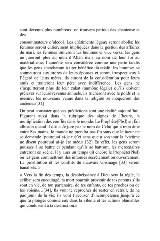 sont devenus plus nombreux; on trouvera partout des chanteuse et
des
consommateurs d’alcool. Les châtiments légaux seront abolis; les
femmes seront entièrement impliquées dans la gestion des affaires
du mari, les femmes imiteront les hommes et vice versa; les gens
ne jureront plus au nom d’Allah mais au nom de leur foi au
matérialisme; l’aumône sera considérée comme une perte tandis
que les gens chercheront à tirer bénéfice du crédit; les hommes se
soumettront aux ordres de leurs épouses et seront irrespectueux à
l’égard de leurs mères, ils auront de la considération pour leurs
amis et traiteront leur père avec indifférence. Les gens ne
s’acquitteront plus de leur zakat (aumône légale) qu’ils doivent
prélever sur leurs revenus annuels, ils tricheront avec le poids et la
mesure; les nouveaux venus dans la religion se moqueront des
anciens.»[31]
On peut constater que ces prédictions sont une réalité aujourd’hui.
Figurent aussi dans la rubrique des signes de l’heure, la
multiplication des conflits dans le monde. Le Prophète(Pbsl) en fait
allusion quand il dit: « Je jure par le nom de Celui qui a mon âme
entre Ses mains, le monde ne prendra pas fin sans que le tueur ne
se demande ‘pourquoi ai-je tué’et sans que à son tour la ‘victime
ne disent pourquoi ai-je été tuée.» [32] En effet, les gens seront
poussés à se battre et pendant qu’ils se battront, les mercenaires
entreront en scène. Il y aura un temps dit encore le Prophète(Pbsl)
où les gens commettront des infamies secrètement ou ouvertement.
La prostitution et les conflits du mauvais voisinage [33] seront
banalisés. »
« Vers la fin des temps, la désobéissance à Dieu sera la règle, le
célibat sera encouragé, ta mort pourrait provenir de tes parents s’ils
sont en vie, de ton partenaire, de tes enfants, de tes proches ou de
tes voisins…[34], Ils vont te reprocher de rester en retrait, de ne
pas jouir de la vie, ils vont t’accuser d’incompétence jusqu’à ce
que tu plonges comme eux dans la vilenie et les actions blâmables
qui conduisent à ta destruction.»
 