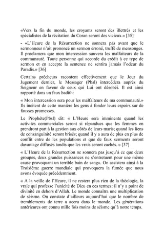 «Vers la fin du monde, les croyants seront des illettrés et les
spécialistes de la récitation du Coran seront des vicieux.» [35]
- «L’Heure de la Résurrection ne sonnera pas avant que le
sermonneur n’ait prononcé un sermon erroné, truffé de mensonges.
Il proclamera que mon intercession sauvera les malfaiteurs de la
communauté. Toute personne qui accorde du crédit à ce type de
sermon et en accepte la sentence ne sentira jamais l’odeur du
Paradis.» [36]
Certains prêcheurs racontent effectivement que le Jour du
Jugement dernier, le Messager (Pbsl) intercédera auprès du
Seigneur en faveur de ceux qui Lui ont désobéi. Il est ainsi
rapporté dans un faux hadith:
« Mon intercession sera pour les malfaiteurs de ma communauté.»
Ils incitent de cette manière les gens à fonder leurs espoirs sur de
fausses promesses.
Le Prophète(Pbsl) dit: « L’Heure sera imminente quand les
activités commerciales seront si répandues que les femmes en
prendront part à la gestion aux côtés de leurs maris; quand les liens
de consanguinité seront brisés; quand il y a aura de plus en plus de
conflit entre de les populations et que de faux serments seront
davantage diffusés tandis que les vrais seront cachés. » [37]
« L’Heure de la Résurrection ne sonnera pas jusqu’à ce que deux
groupes, deux grandes puissances ne s’entretuent pour une même
cause provoquant un terrible bain de sang». On assistera ainsi à la
Troisième guerre mondiale qui provoquera la fumée que nous
avons évoquée précédemment.
« A la veille de l’Heure, il ne restera plus rien de la théologie, la
vraie qui professe l’unicité de Dieu en ces termes: il n’y a point de
divinité en dehors d’Allah. Le monde connaîtra une multiplication
de séisme. On constate d’ailleurs aujourd’hui que le nombre de
tremblements de terre a accru dans le monde. Les générations
antérieures ont connu mille fois moins de séisme qu’à notre temps.
 