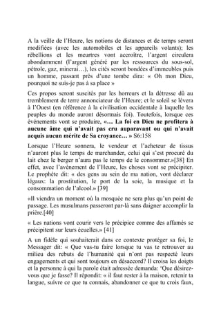 A la veille de l’Heure, les notions de distances et de temps seront
modifiées (avec les automobiles et les appareils volants); les
rébellions et les meurtres vont accroître, l’argent circulera
abondamment (l’argent généré par les ressources du sous-sol,
pétrole, gaz, minerai…), les cités seront bondées d’immeubles puis
un homme, passant près d’une tombe dira: « Oh mon Dieu,
pourquoi ne suis-je pas à sa place »
Ces propos seront suscités par les horreurs et la détresse dû au
tremblement de terre annonciateur de l’Heure; et le soleil se lèvera
à l’Ouest (en référence à la civilisation occidentale à laquelle les
peuples du monde auront désormais foi). Toutefois, lorsque ces
événements vont se produire, «… La foi en Dieu ne profitera à
aucune âme qui n’avait pas cru auparavant ou qui n’avait
acquis aucun mérite de Sa croyance… » S6:158
Lorsque l’Heure sonnera, le vendeur et l’acheteur de tissus
n’auront plus le temps de marchander, celui qui s’est procuré du
lait chez le berger n’aura pas le temps de le consommer.»[38] En
effet, avec l’avènement de l’Heure, les choses vont se précipiter.
Le prophète dit: « des gens au sein de ma nation, vont déclarer
légaux: la prostitution, le port de la soie, la musique et la
consommation de l’alcool.» [39]
«Il viendra un moment où la mosquée ne sera plus qu’un point de
passage. Les musulmans passeront par-là sans daigner accomplir la
prière.[40]
« Les nations vont courir vers le précipice comme des affamés se
précipitent sur leurs écuelles.» [41]
A un fidèle qui souhaiterait dans ce contexte protéger sa foi, le
Messager dit: « Que vas-tu faire lorsque tu vas te retrouver au
milieu des rebuts de l’humanité qui n’ont pas respecté leurs
engagements et qui sont toujours en désaccord? Il croisa les doigts
et la personne à qui la parole était adressée demanda: ‘Que désirez-
vous que je fasse? Il répondit: « il faut rester à la maison, retenir ta
langue, suivre ce que tu connais, abandonner ce que tu crois faux,
 