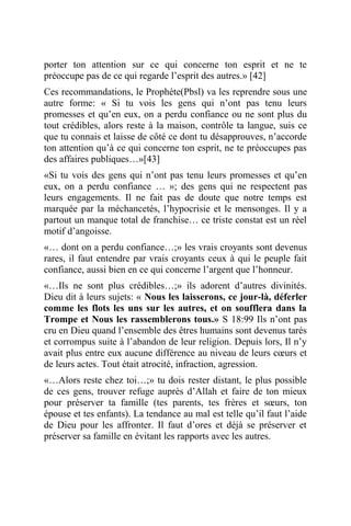 porter ton attention sur ce qui concerne ton esprit et ne te
préoccupe pas de ce qui regarde l’esprit des autres.» [42]
Ces recommandations, le Prophète(Pbsl) va les reprendre sous une
autre forme: « Si tu vois les gens qui n’ont pas tenu leurs
promesses et qu’en eux, on a perdu confiance ou ne sont plus du
tout crédibles, alors reste à la maison, contrôle ta langue, suis ce
que tu connais et laisse de côté ce dont tu désapprouves, n’accorde
ton attention qu’à ce qui concerne ton esprit, ne te préoccupes pas
des affaires publiques…»[43]
«Si tu vois des gens qui n’ont pas tenu leurs promesses et qu’en
eux, on a perdu confiance … »; des gens qui ne respectent pas
leurs engagements. Il ne fait pas de doute que notre temps est
marquée par la méchancetés, l’hypocrisie et le mensonges. Il y a
partout un manque total de franchise… ce triste constat est un réel
motif d’angoisse.
«… dont on a perdu confiance…;» les vrais croyants sont devenus
rares, il faut entendre par vrais croyants ceux à qui le peuple fait
confiance, aussi bien en ce qui concerne l’argent que l’honneur.
«…Ils ne sont plus crédibles…;» ils adorent d’autres divinités.
Dieu dit à leurs sujets: « Nous les laisserons, ce jour-là, déferler
comme les flots les uns sur les autres, et on soufflera dans la
Trompe et Nous les rassemblerons tous.» S 18:99 Ils n’ont pas
cru en Dieu quand l’ensemble des êtres humains sont devenus tarés
et corrompus suite à l’abandon de leur religion. Depuis lors, Il n’y
avait plus entre eux aucune différence au niveau de leurs cœurs et
de leurs actes. Tout était atrocité, infraction, agression.
«…Alors reste chez toi…;» tu dois rester distant, le plus possible
de ces gens, trouver refuge auprès d’Allah et faire de ton mieux
pour préserver ta famille (tes parents, tes frères et sœurs, ton
épouse et tes enfants). La tendance au mal est telle qu’il faut l’aide
de Dieu pour les affronter. Il faut d’ores et déjà se préserver et
préserver sa famille en évitant les rapports avec les autres.
 