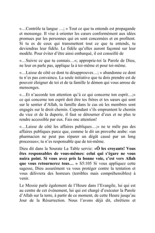 «…Contrôle ta langue …; » Tout ce que tu entends est propagande
et mensonge. Il vise à orienter les cœurs conformément aux idées
promues par les personnes qui en sont concernées et en profitent.
Si tu es de ceux qui transmettent tout ce que tu entends, tu
deviendras leur fidèle. Le fidèle qu’elles auront façonné sur leur
modèle. Pour éviter d’être ainsi embarqué, il est conseillé de
«…Suivre ce que tu connais…»; approprie-toi la Parole de Dieu,
ne leur en parle pas, applique la à toi-même et pour toi-même.
«…Laisse de côté ce dont tu désapprouves…; » abandonne ce dont
tu n’es pas convaincu. La seule initiative que tu dois prendre est de
pouvoir éloigner de toi et de ta famille le démon qui vous arrose de
mensonges.
«…Et n’accorde ton attention qu’à ce qui concerne ton esprit…;»
ce qui concerne ton esprit doit être tes frères et tes sœurs qui sont
sur le sentier d’Allah, ta famille dans le cas où les membres sont
engagés sur le droit chemin. Cependant s’ils empruntent le chemin
du vice et de la duperie, il faut se détourner d’eux et ne plus te
rendre accessible par eux. Fais onc attention!
«…Laisse de côté les affaires publiques…;» ne te mêle pas des
affaires publiques parce que, comme le dit un proverbe arabe: «un
pharmacien ne peut pas réparer un dégât causé par un long
processus»; tu n’es responsable que de toi-même.
Dieu dit dans la Sourate La Table servie: «Ô les croyants! Vous
êtes responsables de vous-mêmes: celui qui s’égare ne vous
nuira point. Si vous avez pris la bonne voie, c’est vers Allah
que vous retournerez tous… » S5:105 Si vous appliquez cette
sagesse, Dieu assurément va vous protéger contre la tentation et
vous délivrera des horreurs (terribles mais compréhensibles) à
venir.
Le Messie parle également de l’Heure dans l’Evangile, lui qui est
au centre de cet événement, lui qui est chargé d’exécuter la Parole
d’Allah sur la terre, à partir de ce moment, de cette Heure jusqu’au
Jour de la Résurrection. Nous l’avons déjà dit, chrétiens et
 