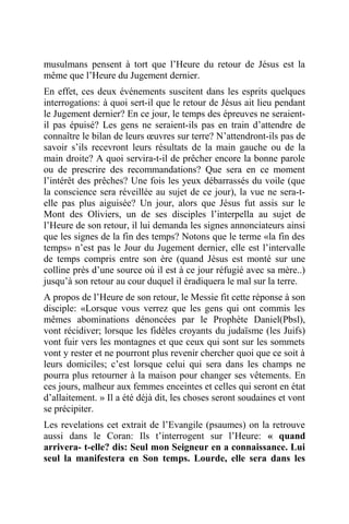 musulmans pensent à tort que l’Heure du retour de Jésus est la
même que l’Heure du Jugement dernier.
En effet, ces deux événements suscitent dans les esprits quelques
interrogations: à quoi sert-il que le retour de Jésus ait lieu pendant
le Jugement dernier? En ce jour, le temps des épreuves ne seraient-
il pas épuisé? Les gens ne seraient-ils pas en train d’attendre de
connaître le bilan de leurs œuvres sur terre? N’attendront-ils pas de
savoir s’ils recevront leurs résultats de la main gauche ou de la
main droite? A quoi servira-t-il de prêcher encore la bonne parole
ou de prescrire des recommandations? Que sera en ce moment
l’intérêt des prêches? Une fois les yeux débarrassés du voile (que
la conscience sera réveillée au sujet de ce jour), la vue ne sera-t-
elle pas plus aiguisée? Un jour, alors que Jésus fut assis sur le
Mont des Oliviers, un de ses disciples l’interpella au sujet de
l’Heure de son retour, il lui demanda les signes annonciateurs ainsi
que les signes de la fin des temps? Notons que le terme «la fin des
temps» n’est pas le Jour du Jugement dernier, elle est l’intervalle
de temps compris entre son ère (quand Jésus est monté sur une
colline près d’une source où il est à ce jour réfugié avec sa mère..)
jusqu’à son retour au cour duquel il éradiquera le mal sur la terre.
A propos de l’Heure de son retour, le Messie fit cette réponse à son
disciple: «Lorsque vous verrez que les gens qui ont commis les
mêmes abominations dénoncées par le Prophète Daniel(Pbsl),
vont récidiver; lorsque les fidèles croyants du judaïsme (les Juifs)
vont fuir vers les montagnes et que ceux qui sont sur les sommets
vont y rester et ne pourront plus revenir chercher quoi que ce soit à
leurs domiciles; c’est lorsque celui qui sera dans les champs ne
pourra plus retourner à la maison pour changer ses vêtements. En
ces jours, malheur aux femmes enceintes et celles qui seront en état
d’allaitement. » Il a été déjà dit, les choses seront soudaines et vont
se précipiter.
Les revelations cet extrait de l’Evangile (psaumes) on la retrouve
aussi dans le Coran: Ils t’interrogent sur l’Heure: « quand
arrivera- t-elle? dis: Seul mon Seigneur en a connaissance. Lui
seul la manifestera en Son temps. Lourde, elle sera dans les
 