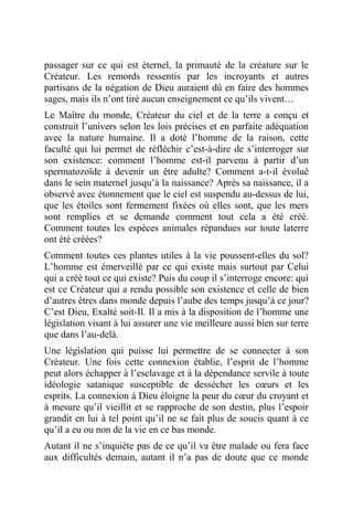 passager sur ce qui est éternel, la primauté de la créature sur le
Créateur. Les remords ressentis par les incroyants et autres
partisans de la négation de Dieu auraient dû en faire des hommes
sages, mais ils n’ont tiré aucun enseignement ce qu’ils vivent…
Le Maître du monde, Créateur du ciel et de la terre a conçu et
construit l’univers selon les lois précises et en parfaite adéquation
avec la nature humaine. Il a doté l’homme de la raison, cette
faculté qui lui permet de réfléchir c’est-à-dire de s’interroger sur
son existence: comment l’homme est-il parvenu à partir d’un
spermatozoïde à devenir un être adulte? Comment a-t-il évolué
dans le sein maternel jusqu’à la naissance? Après sa naissance, il a
observé avec étonnement que le ciel est suspendu au-dessus de lui,
que les étoiles sont fermement fixées où elles sont, que les mers
sont remplies et se demande comment tout cela a été créé.
Comment toutes les espèces animales répandues sur toute laterre
ont été créées?
Comment toutes ces plantes utiles à la vie poussent-elles du sol?
L’homme est émerveillé par ce qui existe mais surtout par Celui
qui a créé tout ce qui existe? Puis du coup il s’interroge encore: qui
est ce Créateur qui a rendu possible son existence et celle de bien
d’autres êtres dans monde depuis l’aube des temps jusqu’à ce jour?
C’est Dieu, Exalté soit-Il. Il a mis à la disposition de l’homme une
législation visant à lui assurer une vie meilleure aussi bien sur terre
que dans l’au-delà.
Une législation qui puisse lui permettre de se connecter à son
Créateur. Une fois cette connexion établie, l’esprit de l’homme
peut alors échapper à l’esclavage et à la dépendance servile à toute
idéologie satanique susceptible de dessécher les cœurs et les
esprits. La connexion à Dieu éloigne la peur du cœur du croyant et
à mesure qu’il vieillit et se rapproche de son destin, plus l’espoir
grandit en lui à tel point qu’il ne se fait plus de soucis quant à ce
qu’il a eu ou non de la vie en ce bas monde.
Autant il ne s’inquiète pas de ce qu’il va être malade ou fera face
aux difficultés demain, autant il n’a pas de doute que ce monde
 