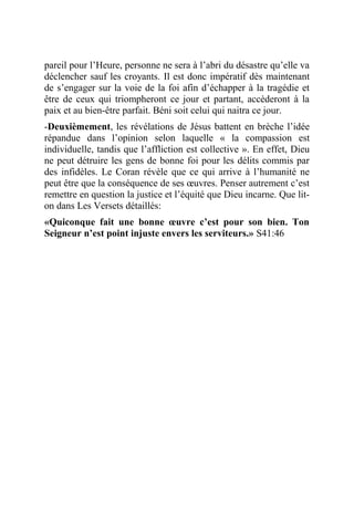 pareil pour l’Heure, personne ne sera à l’abri du désastre qu’elle va
déclencher sauf les croyants. Il est donc impératif dès maintenant
de s’engager sur la voie de la foi afin d’échapper à la tragédie et
être de ceux qui triompheront ce jour et partant, accèderont à la
paix et au bien-être parfait. Béni soit celui qui naitra ce jour.
-Deuxièmement, les révélations de Jésus battent en brèche l’idée
répandue dans l’opinion selon laquelle « la compassion est
individuelle, tandis que l’affliction est collective ». En effet, Dieu
ne peut détruire les gens de bonne foi pour les délits commis par
des infidèles. Le Coran révèle que ce qui arrive à l’humanité ne
peut être que la conséquence de ses œuvres. Penser autrement c’est
remettre en question la justice et l’équité que Dieu incarne. Que lit-
on dans Les Versets détaillés:
«Quiconque fait une bonne œuvre c’est pour son bien. Ton
Seigneur n’est point injuste envers les serviteurs.» S41:46
 