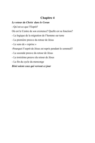 Chapitre 4
Le retour du Christ dans le Coran
- Qu’est-ce que l’Esprit?
Où est le Centre de son existence? Quelle est sa fonction?
- La logique de la migration de l’homme sur terre
- La première preuve du retour de Jésus
- Le sens de « reprise »
-Pourquoi l’esprit de Jésus est repris pendant le sommeil?
- La seconde preuve du retour de Jésus
- La troisième preuve du retour de Jésus
- La fin du cycle du mensonge
Béni soient ceux qui verront ce jour
 