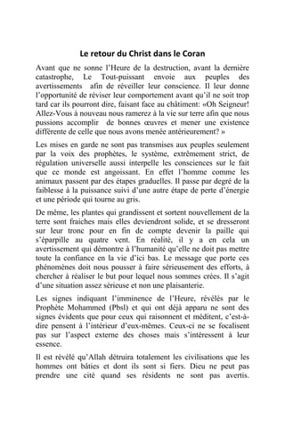 Le retour du Christ dans le Coran
Avant que ne sonne l’Heure de la destruction, avant la dernière
catastrophe, Le Tout-puissant envoie aux peuples des
avertissements afin de réveiller leur conscience. Il leur donne
l’opportunité de réviser leur comportement avant qu’il ne soit trop
tard car ils pourront dire, faisant face au châtiment: «Oh Seigneur!
Allez-Vous à nouveau nous ramerez à la vie sur terre afin que nous
pussions accomplir de bonnes œuvres et mener une existence
différente de celle que nous avons menée antérieurement? »
Les mises en garde ne sont pas transmises aux peuples seulement
par la voix des prophètes, le système, extrêmement strict, de
régulation universelle aussi interpelle les consciences sur le fait
que ce monde est angoissant. En effet l’homme comme les
animaux passent par des étapes graduelles. Il passe par degré de la
faiblesse à la puissance suivi d’une autre étape de perte d’énergie
et une période qui tourne au gris.
De même, les plantes qui grandissent et sortent nouvellement de la
terre sont fraiches mais elles deviendront solide, et se dresseront
sur leur tronc pour en fin de compte devenir la paille qui
s’éparpille au quatre vent. En réalité, il y a en cela un
avertissement qui démontre à l’humanité qu’elle ne doit pas mettre
toute la confiance en la vie d’ici bas. Le message que porte ces
phénomènes doit nous pousser à faire sérieusement des efforts, à
chercher à réaliser le but pour lequel nous sommes crées. Il s’agit
d’une situation assez sérieuse et non une plaisanterie.
Les signes indiquant l’imminence de l’Heure, révélés par le
Prophète Mohammed (Pbsl) et qui ont déjà apparu ne sont des
signes évidents que pour ceux qui raisonnent et méditent, c’est-à-
dire pensent à l’intérieur d’eux-mêmes. Ceux-ci ne se focalisent
pas sur l’aspect externe des choses mais s’intéressent à leur
essence.
Il est révélé qu’Allah détruira totalement les civilisations que les
hommes ont bâties et dont ils sont si fiers. Dieu ne peut pas
prendre une cité quand ses résidents ne sont pas avertis.
 