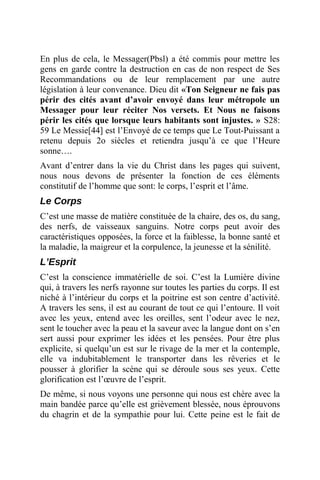 En plus de cela, le Messager(Pbsl) a été commis pour mettre les
gens en garde contre la destruction en cas de non respect de Ses
Recommandations ou de leur remplacement par une autre
législation à leur convenance. Dieu dit «Ton Seigneur ne fais pas
périr des cités avant d’avoir envoyé dans leur métropole un
Messager pour leur réciter Nos versets. Et Nous ne faisons
périr les cités que lorsque leurs habitants sont injustes. » S28:
59 Le Messie[44] est l’Envoyé de ce temps que Le Tout-Puissant a
retenu depuis 2o siècles et retiendra jusqu’à ce que l’Heure
sonne….
Avant d’entrer dans la vie du Christ dans les pages qui suivent,
nous nous devons de présenter la fonction de ces éléments
constitutif de l’homme que sont: le corps, l’esprit et l’âme.
Le Corps
C’est une masse de matière constituée de la chaire, des os, du sang,
des nerfs, de vaisseaux sanguins. Notre corps peut avoir des
caractéristiques opposées, la force et la faiblesse, la bonne santé et
la maladie, la maigreur et la corpulence, la jeunesse et la sénilité.
L’Esprit
C’est la conscience immatérielle de soi. C’est la Lumière divine
qui, à travers les nerfs rayonne sur toutes les parties du corps. Il est
niché à l’intérieur du corps et la poitrine est son centre d’activité.
A travers les sens, il est au courant de tout ce qui l’entoure. Il voit
avec les yeux, entend avec les oreilles, sent l’odeur avec le nez,
sent le toucher avec la peau et la saveur avec la langue dont on s’en
sert aussi pour exprimer les idées et les pensées. Pour être plus
explicite, si quelqu’un est sur le rivage de la mer et la contemple,
elle va indubitablement le transporter dans les rêveries et le
pousser à glorifier la scène qui se déroule sous ses yeux. Cette
glorification est l’œuvre de l’esprit.
De même, si nous voyons une personne qui nous est chère avec la
main bandée parce qu’elle est grièvement blessée, nous éprouvons
du chagrin et de la sympathie pour lui. Cette peine est le fait de
 