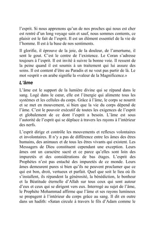 l’esprit. Si nous apprenons qu’un de nos proches qui nous est cher
est rentré d’un long voyage sain et sauf, nous sommes contents, ce
plaisir est le fait de l’esprit. Il est un élément essentiel de la vie de
l’homme. Il est à la base de nos sentiments.
Il glorifie, il éprouve de la joie, de la douleur, de l’amertume, il
sent le gout. C’est le centre de l’existence. Le Coran s’adresse
toujours à l’esprit. Il est invité à suivre la bonne voie. Il ressent de
la peine quand il est soumis à un traitement qui lui assure des
soins. Il est content d’être au Paradis et ne veut pas partir de là. Le
mot «esprit » en arabe signifie la «valeur de la Magnificence.»
L’âme
L’âme est le support de la lumière divine qui se répand dans le
sang. Logé dans le cœur, elle est l’énergie qui alimente tous les
systèmes et les cellules du corps. Grâce à l’âme, le corps se nourrit
et se met en mouvement, si bien que la vie du corps dépend de
l’âme. C’est le pouvoir exécutif de toutes les exigences de l’esprit
et globalement de ce dont l’esprit a besoin. L’âme est sous
l’autorité de l’esprit qui se déplace à travers les rayons à l’intérieur
des nerfs.
L’esprit dirige et contrôle les mouvements et reflexes volontaires
et involontaires. Il n’y a pas de différence entre les âmes des êtres
humains, des animaux et de tous les êtres vivants qui existent. Les
Messagers de Dieu constituent cependant une exception. Leurs
âmes ont un caractère sacré et ce parce qu’elles sont loin des
impuretés et des considérations de bas étages. L’esprit des
Prophètes n’est pas entaché des impuretés de ce monde. Leurs
âmes demeurent pures si bien qu’ils ne peuvent proclamer que ce
qui est bon, droit, vertueux et parfait. Quel que soit le lieu où ils
s’installent, ils répandent la générosité, la bénédiction, le bonheur
et la Béatitude éternelle d’Allah sur tous ceux qui sont autour
d’eux et ceux qui se dirigent vers eux. Interrogé au sujet de l’âme,
le Prophète Mohammad affirme que l’âme et ses rayons lumineux
se propagent à l’intérieur du corps grâce au sang. Il dit en outre
dans un hadith: «Satan circule à travers le fils d’Adam comme le
 
