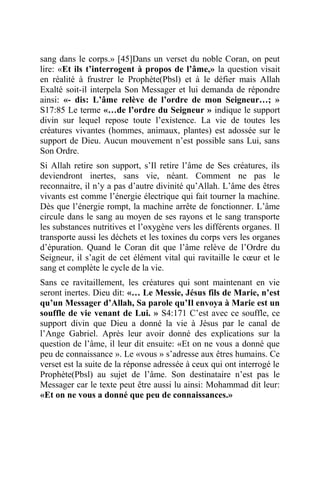 sang dans le corps.» [45]Dans un verset du noble Coran, on peut
lire: «Et ils t’interrogent à propos de l’âme,» la question visait
en réalité à frustrer le Prophète(Pbsl) et à le défier mais Allah
Exalté soit-il interpela Son Messager et lui demanda de répondre
ainsi: «- dis: L’âme relève de l’ordre de mon Seigneur…; »
S17:85 Le terme «…de l’ordre du Seigneur » indique le support
divin sur lequel repose toute l’existence. La vie de toutes les
créatures vivantes (hommes, animaux, plantes) est adossée sur le
support de Dieu. Aucun mouvement n’est possible sans Lui, sans
Son Ordre.
Si Allah retire son support, s’Il retire l’âme de Ses créatures, ils
deviendront inertes, sans vie, néant. Comment ne pas le
reconnaitre, il n’y a pas d’autre divinité qu’Allah. L’âme des êtres
vivants est comme l’énergie électrique qui fait tourner la machine.
Dès que l’énergie rompt, la machine arrête de fonctionner. L’âme
circule dans le sang au moyen de ses rayons et le sang transporte
les substances nutritives et l’oxygène vers les différents organes. Il
transporte aussi les déchets et les toxines du corps vers les organes
d’épuration. Quand le Coran dit que l’âme relève de l’Ordre du
Seigneur, il s’agit de cet élément vital qui ravitaille le cœur et le
sang et complète le cycle de la vie.
Sans ce ravitaillement, les créatures qui sont maintenant en vie
seront inertes. Dieu dit: «… Le Messie, Jésus fils de Marie, n’est
qu’un Messager d’Allah, Sa parole qu’Il envoya à Marie est un
souffle de vie venant de Lui. » S4:171 C’est avec ce souffle, ce
support divin que Dieu a donné la vie à Jésus par le canal de
l’Ange Gabriel. Après leur avoir donné des explications sur la
question de l’âme, il leur dit ensuite: «Et on ne vous a donné que
peu de connaissance ». Le «vous » s’adresse aux êtres humains. Ce
verset est la suite de la réponse adressée à ceux qui ont interrogé le
Prophète(Pbsl) au sujet de l’âme. Son destinataire n’est pas le
Messager car le texte peut être aussi lu ainsi: Mohammad dit leur:
«Et on ne vous a donné que peu de connaissances.»
 
