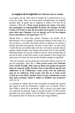 La Logique de la migration de l’Homme dans le monde
Les esprits ont été créés dans le monde de la préexistence et ce,
avant les corps. Nous en avons parlé sommairement au chapitre
premier dans la partie qui se rapporte à «Dieu et le but de Sa
création.» Dieu dit: «Nous avons proposé aux cieux, à la terre,
aux montagnes la responsabilité de porter les charges, de faire
le bien et d’éviter le mal. Ils ont refusé de la porter et en ont eu
peur alors que l’homme s’en est chargé car il est très injuste
envers lui-même et très ignorant.» S33:72
Quand Dieu a voulu faire passer l’homme, du monde de la
préexistence vers ce monde, le monde des formes et des corps, Il a
mis en place, à cet effet, des règles claires et précises. Il a donné à
chaque personne des parents, un père et une mère. Le père porte
l’esprit de tous ses enfants dans son dos. Cet esprit, contenu dans le
sperme, migre du père vers l’utérus de la mère où il va être installé.
Infiniment petit, il n’est pas visible à l’œil nu. Ainsi installé dans le
sein de la mère, il doit être nourri, il doit grandir et être formé jour
après jour et à terme devenir un être humain complet et équilibré.
Tous les humains ont été portés par notre père Adam et de lui, ils
ont été engendrés. Dieu dit: « Nous avons certes créé l’homme
d’un extrait d’argile. Puis nous en fîmes une goutte de sperme
dans un reposoir solide. Ensuite Nous avons fait du sperme une
adhérence et de l’adhérence, Nous avons créé un embryon,
puis de cet embryon, Nous avons créé des os et Nous avons
revêtu les os de chair. Ensuite Nous l’avons transformé en une
tout autre création. Gloire à Allah Le Meilleur des créateurs!
»S23:12-14
La création de Adam relevait de l’exception au regard du système
par lequel le reste de l’humanité a migré vers ce monde. Dieu a
créé Adam à partir de la poussière. Puis a envoyé son esprit dans
son corps par le canal de l’ange et non par un père. Ce fut le même
procédé avec Jésus (Pbsl), le fils de Marie. Son esprit a également
été acheminé dans l’Utérus de sa mère par l’ange Gabriel.
 