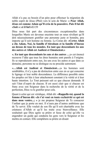 Allah n’a pas eu besoin d’un père pour effectuer la migration du
noble esprit de Jésus (Pbsl) vers le sein de Marie: « Pour Allah,
Jésus est comme Adam qu’Il créa de la poussière. Puis Il lui dit
«Soit »: et il fut!»S3:59
Dieu nous fait part des circonstances exceptionnelles dans
lesquelles Marie est devenue enceinte tout en nous révélant qu’Il
doit nécessairement gratifier une personne juste et honnête, peu
importe qu’il soit homme ou femme. Le Coran dit: «Certes Allah
a élu Adam, Noé, la famille d’Abraham et la famille d’Imran
au dessus de tous les mondes. En tant que descendants les uns
des autres et Allah est Audient et Omniscient.»
«. En tant que descendants les uns et des autres …;» cet énoncé
recouvre l’idée que tous les êtres humains sont pareils à l’origine.
Ils se reproduisent entre eux, les uns avec les autres et que dans ce
domaine, personne ne se distingue ou ne procède autrement.
«…Allah est Audient et Omniscient…;» les hommes sont
semblables, il n’y a pas de distinction entre eux en ce qui concerne
le lignage et leur noble descendance. La différence possible entre
les peuples est liée à leur attachement constant à la vérité et à leur
haute intention. Le Tout puissant sait ce que chacun demande. Il
sait l’état d’esprit de chacun. Il est aussi clair que si chacun est
franc avec son Seigneur dans la recherche de la vérité et de la
perfection, Dieu va le gratifier pour cela.
Quant à celui qui est véridique, Allah dit: «Rappelle-toi, quand la
femme d’Imran dit: «Je t’ai voué en toute exclusivité ce qui est
dans mon ventre...; » je me propose Seigneur de Te consacrer
l’enfant que je porte en moi. Il n’aura pas d’autres ambitions que
de Te servir. Elle voulait de son fils qu’il soit charitable avec les
créatures d’Allah et qu’il les traite avec bienveillance. Elle
souhaitait que Dieu agrée sa prière et fasse de celui qu’elle va
engendrer un guide qui conduira les gens vers le Seigneur et les
mettra en contact. Elle complètera sa prière en disant
 