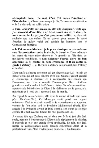 «Accepte-le donc, de moi. C’est Toi certes l’Audient et
l’Omniscient..; » Tu écoutes ce que je dis, Tu connais ma situation
et la franchise de ma sollicitation.
« Puis, lorsqu’elle eut accouché, elle dit: «Seigneur, voilà que
j’ai accouché d’une fille » or Allah savait mieux ce dont elle
avait accouché. Le garçon n’est pas comme la fille…»; elle avait
souhaité que son enfant fût un garçon pour assurer la haute
fonction de guide, celui qui conduit les hommes vers le
Connaisseur Suprême.
« Je l’ai nommé Marie et je la place ainsi que sa descendance
sous Ta protection contre le diable, le banni. »; Dieu exhaussa
les vœux de cette mère sincère et fit grandir sa fille dans de
meilleures conditions. « Son Seigneur l’agréa alors du bon
agrément, la fit croitre en belle croissance et Il en confia la
garde à Zakary … »; Il confia à Zakary la responsabilité d’élever
cet enfant.
Dieu confie à chaque personne qui est sincère avec Lui le soin de
garder celui qui est aussi sincère avec Lui. Quand l’enfant grandit
et commença à observer et à comprendre les choses qui
l’entourent, son cœur se remplit d’amour pour Dieu et d’une
grande envie d’accéder à La Présence divine. Sa mère va continuer
à penser à la bénédiction de Dieu, à la réalisation de Sa grâce, à la
nourriture et à l’eau qu’Il accorde à tout le monde.
Au regard de ses réflexions, elle avait la même attitude que notre
père Abraham(Pbsl). Ce Messager avait pensé aux signes
universels d’Allah et avait accédé à Sa connaissance exactement
comme le fera plus tard le Prophète Mohammad (Pbsl). Elle
accéda à la Présence divine et Dieu combla son cœur de science
comme Il le fait avec les fidèles les plus proches de Lui.
A chaque fois que Zachary entrait dans son Mihrab (où elle était
seule, pensant à l’obéissance à Dieu et à la répugnance du diable),
il trouvait en elle une grande force spirituelle. En fait, elle était
nantie de connaissances assez élevées concernant Allah et la
perfection divine. Plein d’admiration pour elle, il lui demanda:
 