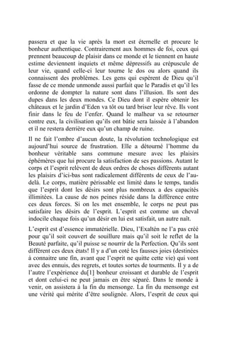 passera et que la vie après la mort est éternelle et procure le
bonheur authentique. Contrairement aux hommes de foi, ceux qui
prennent beaucoup de plaisir dans ce monde et le tiennent en haute
estime deviennent inquiets et même dépressifs au crépuscule de
leur vie, quand celle-ci leur tourne le dos ou alors quand ils
connaissent des problèmes. Les gens qui espèrent de Dieu qu’il
fasse de ce monde unmonde aussi parfait que le Paradis et qu’il les
ordonne de dompter la nature sont dans l’illusion. Ils sont des
dupes dans les deux mondes. Ce Dieu dont il espère obtenir les
châteaux et le jardin d’Eden va tôt ou tard briser leur rêve. Ils vont
finir dans le feu de l’enfer. Quand le malheur va se retourner
contre eux, la civilisation qu’ils ont bâtie sera laissée à l’abandon
et il ne restera derrière eux qu’un champ de ruine.
Il ne fait l’ombre d’aucun doute, la révolution technologique est
aujourd’hui source de frustration. Elle a détourné l’homme du
bonheur véritable sans commune mesure avec les plaisirs
éphémères que lui procure la satisfaction de ses passions. Autant le
corps et l’esprit relèvent de deux ordres de choses différents autant
les plaisirs d’ici-bas sont radicalement différents de ceux de l’au-
delà. Le corps, matière périssable est limité dans le temps, tandis
que l’esprit dont les désirs sont plus nombreux a des capacités
illimitées. La cause de nos peines réside dans la différence entre
ces deux forces. Si on les met ensemble, le corps ne peut pas
satisfaire les désirs de l’esprit. L’esprit est comme un cheval
indocile chaque fois qu’un désir en lui est satisfait, un autre naît.
L’esprit est d’essence immatérielle. Dieu, l’Exaltén ne l’a pas créé
pour qu’il soit couvert de souillure mais qu’il soit le reflet de la
Beauté parfaite, qu’il puisse se nourrir de la Perfection. Qu’ils sont
différent ces deux états! Il y a d’un coté les fausses joies (destinées
à connaitre une fin, avant que l’esprit ne quitte cette vie) qui vont
avec des ennuis, des regrets, et toutes sortes de tourments. Il y a de
l’autre l’expérience du[1] bonheur croissant et durable de l’esprit
et dont celui-ci ne peut jamais en être séparé. Dans le monde à
venir, on assistera à la fin du mensonge. La fin du mensonge est
une vérité qui mérite d’être soulignée. Alors, l’esprit de ceux qui
 