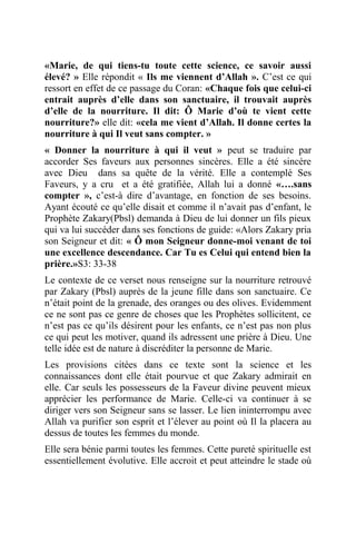 «Marie, de qui tiens-tu toute cette science, ce savoir aussi
élevé? » Elle répondit « Ils me viennent d’Allah ». C’est ce qui
ressort en effet de ce passage du Coran: «Chaque fois que celui-ci
entrait auprès d’elle dans son sanctuaire, il trouvait auprès
d’elle de la nourriture. Il dit: Ô Marie d’où te vient cette
nourriture?» elle dit: «cela me vient d’Allah. Il donne certes la
nourriture à qui Il veut sans compter. »
« Donner la nourriture à qui il veut » peut se traduire par
accorder Ses faveurs aux personnes sincères. Elle a été sincère
avec Dieu dans sa quête de la vérité. Elle a contemplé Ses
Faveurs, y a cru et a été gratifiée, Allah lui a donné «….sans
compter », c’est-à dire d’avantage, en fonction de ses besoins.
Ayant écouté ce qu’elle disait et comme il n’avait pas d’enfant, le
Prophète Zakary(Pbsl) demanda à Dieu de lui donner un fils pieux
qui va lui succéder dans ses fonctions de guide: «Alors Zakary pria
son Seigneur et dit: « Ô mon Seigneur donne-moi venant de toi
une excellence descendance. Car Tu es Celui qui entend bien la
prière.»S3: 33-38
Le contexte de ce verset nous renseigne sur la nourriture retrouvé
par Zakary (Pbsl) auprès de la jeune fille dans son sanctuaire. Ce
n’était point de la grenade, des oranges ou des olives. Evidemment
ce ne sont pas ce genre de choses que les Prophètes sollicitent, ce
n’est pas ce qu’ils désirent pour les enfants, ce n’est pas non plus
ce qui peut les motiver, quand ils adressent une prière à Dieu. Une
telle idée est de nature à discréditer la personne de Marie.
Les provisions citées dans ce texte sont la science et les
connaissances dont elle était pourvue et que Zakary admirait en
elle. Car seuls les possesseurs de la Faveur divine peuvent mieux
apprécier les performance de Marie. Celle-ci va continuer à se
diriger vers son Seigneur sans se lasser. Le lien ininterrompu avec
Allah va purifier son esprit et l’élever au point où Il la placera au
dessus de toutes les femmes du monde.
Elle sera bénie parmi toutes les femmes. Cette pureté spirituelle est
essentiellement évolutive. Elle accroit et peut atteindre le stade où
 
