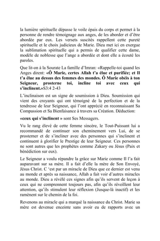 la lumière spirituelle dépasse le voile épais du corps et permet à la
personne de rendre témoignage aux anges, de les aborder et d’être
abordée par eux. Les versets suscités rappellent cette pureté
spirituelle et le choix judicieux de Marie. Dieu met ici en exergue
la sublimation spirituelle qui a permis de qualifier cette dame,
modèle de noblesse que l’ange a abordée et dont elle a écouté les
paroles.
Que lit-on à la Sourate La famille d’Imran: «Rappelle-toi quand les
Anges dirent: «Ô Marie, certes Allah t’a élue et purifiée; et Il
t’a élue au dessus des femmes des mondes. Ô Marie obéis à ton
Seigneur, prosterne toi, incline toi avec ceux qui
s’inclinent.»S3:4 2-43
L’inclinaison est un signe de soumission à Dieu. Soumission qui
vient des croyants qui ont témoigné de la perfection et de la
tendresse de leur Seigneur, qui l’ont apprécié en reconnaissant Sa
Compassion et Sa Bienfaisance à travers sa Création. Déduction:
«ceux qui s’inclinent » sont Ses Messagers.
Vu le rang élevé de cette femme sincère, le Tout-Puissant lui a
recommandé de continuer son cheminement vers Lui, de se
prosterner et de s’incliner avec des personnes qui s’inclinent et
continuent à glorifier le Prestige de leur Seigneur. Ces personnes
ne sont autres que les prophètes comme Zakary ou Jésus (Paix et
bénédiction sur eux).
Le Seigneur a voulu répandre la grâce sur Marie comme Il l’a fait
auparavant sur sa mère. Il a fait d’elle la mère de Son Envoyé,
Jésus Christ. C ‘est par un miracle de Dieu que ce dernier est venu
au monde et après sa naissance, Allah a fait voir d’autres miracles
au monde. Dieu a révélé ces signes afin qu’ils servent de leçon à
ceux qui ne comprennent toujours pas, afin qu’ils réveillent leur
attention, qu’ils stimulent leur réflexion (Jusque-là inactif) et les
ramènent sur le chemin de la foi.
Revenons au miracle qui a marqué la naissance du Christ. Marie sa
mère est devenue enceinte sans avoir eu de rapports avec un
 