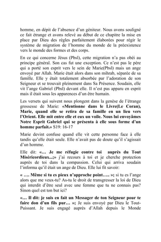 homme, en dépit de l’absence d’un géniteur. Nous avons souligné
ce fait étrange et avons relevé au début de ce chapitre la mise en
place par Dieu des règles parfaitement élaborées pour régir le
système de migration de l’homme du monde de la préexistence
vers le monde des formes et des corps.
En ce qui concerne Jésus (Pbsl), cette migration n’a pas obéi au
principe général. Son cas fut une exception. Ce n’est pas le père
qui a porté son esprit vers le sein de Marie(Pbsl) mais un ange
envoyé par Allah. Marie était alors dans son mihrab, séparée de sa
famille. Elle y était totalement absorbée par l’adoration de son
Seigneur et se trouvait pleinement dans Sa Présence. Soudain, elle
vit l’ange Gabriel (Pbsl) devant elle. Il n’est pas apparu en esprit
mais il était sous les apparences d’un être humain.
Les versets qui suivent nous plongent dans la genèse de l’étrange
grossesse de Marie: «Mentionne dans le Livre(Le Coran),
Marie, quand elle se retira de sa famille en un lieu vers
l’Orient. Elle mit entre elle et eux un voile. Nous lui envoyâmes
Notre Esprit Gabriel qui se présenta à elle sous forme d’un
homme parfait.» S19: 16-17
Marie devint confuse quand elle vit cette personne face à elle
tandis qu’elle était seule. Elle n’avait pas de doute qu’il s’agissait
d’un homme.
Elle dit: «… Je me réfugie contre toi auprès du Tout
Miséricordieux...;» j’ai recours à toi et je cherche protection
auprès de toi dans la compassion. Celui qui arriva soudain
l’informa qu’il était un ange de Dieu. Elle lui fit savoir:
« …. Même si tu es pieux n’approche point….. »; si tu es l’ange
alors que me veux-tu? As-tu le droit de transgresser la loi de Dieu
qui interdit d’être seul avec une femme que tu ne connais pas?
Sinon quel est ton but ici?
«… Il dit: je suis en fait un Messager de ton Seigneur pour te
faire don d’un fils pur… »; Je suis envoyé par Dieu le Tout-
Puissant. Je suis engagé auprès d’Allah depuis le Monde
 