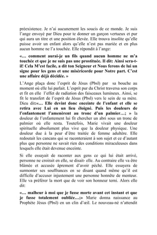 préexistence. Je n’ai aucunement les soucis de ce monde. Je suis
l’ange envoyé par Dieu pour te donner un garçon vertueux et pur
qui aura un titre et une position élevée. Elle trouva insolite qu’elle
puisse avoir un enfant alors qu’elle n’est pas mariée et en plus
aucun homme ne l’a touchée. Elle répondit à l’ange:
«… comment aurai-je un fils quand aucun homme ne m’a
touchée et que je ne suis pas une prostituée. Il dit: Ainsi sera-t-
il! Cela M’est facile, a dit ton Seigneur et Nous ferons de lui un
signe pour les gens et une miséricorde pour Notre part. C’est
une affaire déjà décidée. »
L’Ange plaça donc l’esprit de Jésus (Pbsl) par sa bouche au
moment où elle lui parlait. L’esprit pur du Christ traversa son corps
et fit en elle l’effet de radiation des faisceaux lumineux. Ainsi, se
fit le transfert de l’esprit de Jésus (Pbsl) vers le sein de sa mère.
Dieu dit:«… Elle devint donc enceinte de l’enfant et elle se
retira avec Lui en un lieu éloigné. Puis les douleurs de
l’enfantement l’amenèrent au tronc d’un palmier…; » la
douleur de l’enfantement lui fit chercher un abri sous un tronc de
palmier où elle resta. Toutefois, Marie vivait une douleur
spirituelle absolument plus vive que la douleur physique. Une
douleur due à la peur d’être traitée de femme adultère. Elle
redoutait les cancans qui se raconteraient à son sujet et ce d’autant
plus que personne ne savait rien des conditions miraculeuses dans
lesquels elle était devenue enceinte.
Si elle essayait de raconter aux gens ce qui lui était arrivé,
personne ne croirait en elle, se disait- elle. Au contraire elle va être
blâmée et accusée âprement d’avoir péché. Elle essayera de
surmonter ses souffrances en se disant quand même qu’il est
difficile d’accuser injustement une personne honnête de menteur.
Elle va préférer la mort que de voir son honneur terni. Alors elle
dit:
«… malheur à moi que je fusse morte avant cet instant et que
je fusse totalement oubliée…;» Marie donna naissance au
Prophète Jésus (Pbsl) en un clin d’œil. Le nouveau-né n’attendit
 