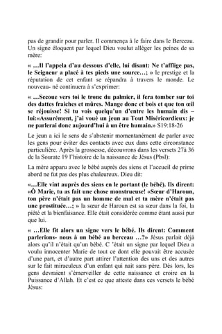 pas de grandir pour parler. Il commença à le faire dans le Berceau.
Un signe éloquent par lequel Dieu voulut alléger les peines de sa
mère:
« …Il l’appela d’au dessous d’elle, lui disant: Ne t’afflige pas,
le Seigneur a placé à tes pieds une source…; » le prestige et la
réputation de cet enfant se répandra à travers le monde. Le
nouveau- né continuera à s’exprimer:
« …Secoue vers toi le tronc du palmier, il fera tomber sur toi
des dattes fraiches et mûres. Mange donc et bois et que ton œil
se réjouisse! Si tu vois quelqu’un d’entre les humain dis –
lui:«Assurément, j’ai voué un jeun au Tout Miséricordieux: je
ne parlerai donc aujourd’hui à un être humain.» S19:18-26
Le jeun a ici le sens de s’abstenir momentanément de parler avec
les gens pour éviter des contacts avec eux dans cette circonstance
particulière. Après la grossesse, découvrons dans les versets 27à 36
de la Sourate 19 l’histoire de la naissance de Jésus (Pbsl):
La mère apparu avec le bébé auprès des siens et l’accueil de prime
abord ne fut pas des plus chaleureux. Dieu dit:
«…Elle vint auprès des siens en le portant (le bébé). Ils dirent:
«Ô Marie, tu as fait une chose monstrueuse! «Sœur d’Haroun,
ton père n’était pas un homme de mal et ta mère n’était pas
une prostituée…; » la sœur de Haroun est sa sœur dans la foi, la
piété et la bienfaisance. Elle était considérée comme étant aussi pur
que lui.
« …Elle fit alors un signe vers le bébé. Ils dirent: Comment
parlerions- nous à un bébé au berceau …?» Jésus parlait déjà
alors qu’il n’était qu’un bébé. C ’était un signe par lequel Dieu a
voulu innocenter Marie de tout ce dont elle pouvait être accusée
d’une part, et d’autre part attirer l’attention des uns et des autres
sur le fait miraculeux d’un enfant qui nait sans père. Dès lors, les
gens devraient s’émerveiller de cette naissance et croire en la
Puissance d’Allah. Et c’est ce que atteste dans ces versets le bébé
Jésus:
 