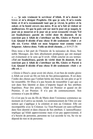 « … ‘je suis vraiment le serviteur d’Allah. Il m’a donné le
Livre et m’a désigné Prophète. Où que je sois, Il m’a rendu
béni; et il m’a recommandé tant que je vivrai, la prière et la
zakat; et la bonté envers ma mère. Il ne m’a fait ni violent ni
malheureux. Et que la paix soit sur moi le jour où je naquis, le
jour où je mourrai et le jour où je serai ressuscité vivant.’Tel
est Issah(Jésus): parole de vérité dont ils doutent. Il ne
convient pas à Allah de s’attribuer un fils. Gloire et Pureté à
Lui. Quand Il décide d’une chose Il dit seulement: «Soit » et
elle est. Certes Allah est mon Seigneur tout comme votre
Seigneur. Adorez donc. Voilà un droit chemin…» S19:27-36
Dieu nous a fait part de l’histoire de la naissance de Jésus, Son
noble Messager, des faits absolument prodigieux qui ont marqué
cet événement et le sens qu’il revêt. Allah conclut en ces termes:
«Tel est Issah(Jésus), parole de vérité dont ils doutent. Il ne
convient pas à Allah de s’attribuer un fils. Gloire et Pureté à
Lui. Quand Il décide d’une chose Il dit seulement: «Soit » et
elle est. »
« Gloire à Dieu!»; pour avoir été choisi, il est bon de rendre gloire
à Allah car avoir un fils est loin de Ses préoccupations. Il est dans
l’ordre des choses que l’enfant hérite des biens de son père et qu’il
lui ressemble. Or Dieu n’a pas besoin de ressembler à qui que ce
soit dans Son Identité et dans n’importe lequel de Ses attributs
Suprêmes. Pour être précis, Allah est Premier et quand on dit
Premier, il est Premier. Il n’a pas de commencement. Son
existence n’a pas de début.
Ce n’est pas le cas du fils de Marie dont l’existence commence au
moment où il arrive au monde. Le commencement de l’être est une
notion qui s’applique à la création et non au Créateur. Elle est
incompatible avec le Créateur. Le Tout-Puissant est auto-suffisant
dans Son identité et dans chacun de Ses attributs. L’autosuffisance
implique qu’Allah approvisionne mais n’est pas approvisionné, il
n’a besoin de personne, personne ne Lui accorde la vie, Sa vie ne
dépend de rien ni de personne.
 