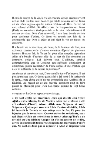 Il est à la source de la vie, la vie de chacune de Ses créatures vient
de Lui et de Lui tout seul. Pour ce qui est de la source de vie, Jésus
est du même registre que les autres créatures de Dieu. Sa vie est
une volonté d’Allah. Si Allah cesse de l’approvisionner Jésus
(Pbsl) en nourriture (indispensable à la vie), inévitablement il
cessera de vivre. Dieu s’est auto-créé, il n’a donc besoin de rien
pour continuer d’existe. Or Jésus est soumis aux lois de la
cosmogonie que Dieu a créée et qui régit la vie de toutes les
créatures.
Il a besoin de la nourriture, de l’eau, de la lumière, de l’air, son
existence comme celle d’autres créatures dépend de plusieurs
facteurs. Il est un fait, le fils est fait pour aider son père cependant
Allah n’a besoin d’aucune aide de la part de Ses créatures au
contraire, celles-ci Lui doivent tout. D’ailleurs, serait-il
compréhensible que le Créateur auto-suffisant, omniscient et
omnipotent puisse rechercher de l’aide auprès d’une créature qui
n’est ni suffisante ni de détient la puissante?
Au dessus et par-dessus tout, Dieu contrôle toute l’existence. Il est
plus grand que tout. Or Jésus quant à lui a été porté à la surface de
la terre…toute chose qui n’est pas compatible aux Attributs de la
Divinité. Au regard de ce qui précède comment peut-on faire
passer le Messager pour Dieu Lui-même comme le font hélas
certains
«croyants ». Le Coran apporte cet éclairage:
« Ce sont certes les mécréants, ceux qui disent: «En vérité
Allah c’est le Messie, fils de Marie.» Alors que le Messie a dit:
«Ô enfants d’Israël, adorez Allah mon Seigneur et votre
Seigneur.» Quiconque associe à Allah d’autres divinités, Allah
lui interdit le Paradis et son refuge sera le feu. Et pour les
injustes pas de secoureurs! Ce sont certes des mécréants, ceux
qui disent «Allah est le troisième de trois.» Alors qu’il n’y a de
divinité qu’Une Divinité Unique. Et s’ils ne cessent de le dire,
certes un châtiment douloureux touchera les mécréants d’entre
eux. Ne vont-ils donc pas se repentir à Allah et implorer Son
 