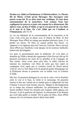 Pardon car Allah est Pardonneur et Miséricordieux. Le Messie,
fils de Marie, n’était qu’un Messager. Des messagers sont
passés avant lui. Et sa mère était une véridique. Et tous deux
consommaient de la nourriture. Vois comme Nous leur
expliquons les preuves et puis vois comme ils se détournent. Dis
adorez-vous, au lieu d’Allah, ce qui n’a le pouvoir de vous faire
ni le mal ni le bien. Or c’est Allah qui est l’Audient et
l’Omniscient. »S5:72-76
La vie est tributaire de la consommation de la nourriture et de
l’eau. Cela n’est pas en phase avec la Nature de Dieu. Si Son
Messager Jésus (Pbsl) ne mange pas pendant plusieurs jours, il va
perdre ses forces. Or Dieu ne saurait perdre Ses forces. Le
supposer c’est supposer que tout l’univers s’écroule. Dieu a envoyé
Jésus (Pbsl) aux Israéliens à une époque où les sciences médicales
étaient très développées.
Les gens se passionnaient pour la médecine. Et c’est dans ce
domaine qu’Allah a donné des arguments à Son Envoyé afin qu’ils
puissent convaincre les siens de Le glorifier et de s’engager sur
Son sentier. Jésus avait, pour ainsi dire, la noble mission de
ramener les israéliens vers Dieu de sorte que leur esprit en
compagnie d’un esprit pur et vertueux (celui de Jésus) puisse
s’élever vers Le Très Haut d’où ils pourront porter témoignage sur
la Perfection divine et pourront voir la réalité avec la Lumière
d’Allah.
Dès lors, ils pourront distinguer le vice de la vertu, voir la frontière
entre le vrai et le faux, la vérité et le mensonge. Ils pourront
tourner le dos aux vanités de ce monde pour se rapprocher de leur
Créateur à travers leurs bonnes œuvres. Malgré le développement
en ce temps des sciences médicales, les performances de Jésus
furent terribles! Parmi les miracles par lesquels Allah appuya son
Envoyé, il eut la guérison du lépreux, la résurrection d’un homme
qui avait déjà quitté ce monde. Par la grâce de Dieu, Jésus (Pbsl)
ramena à la vie un homme dont le décès était établi.
 