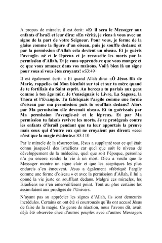 A propos de miracle, il est écrit: «Et il sera le Messager aux
enfants d’Israël et leur dira: «En vérité, je viens à vous avec un
signe de la part de votre Seigneur. Pour vous, je forme de la
glaise comme la figure d’un oiseau, puis je souffle dedans: et
par la permission d’Allah cela devient un oiseau. Et je guéris
l’aveugle- né et le lépreux et je ressuscite les morts par la
permission d’Allah. Et je vous apprends ce que vous mangez et
ce que vous amassez dans vos maisons. Voilà bien là un signe
pour vous si vous êtes croyants! »S3:49
Il est également écrit: « Et quand Allah dira: «Ô Jésus fils de
Marie, rappelle- toi Mon bienfait sur toi et sur ta mère quand
Je te fortifiais du Saint esprit. Au berceau tu parlais aux gens
comme à ton âge mûr. Je t’enseignais le Livre, La Sagesse, la
Thora et l’Evangile. Tu fabriquais l’argile comme une forme
d’oiseau par ma permission: puis tu soufflais dedans? Alors
par Ma permission elle devenait oiseau. Et tu guérissais par
Ma permission l’aveugle-né et le lépreux. Et par Ma
permission tu faisais revivre les morts. Je te protégeais contre
les enfants d’Israël pendant que tu leur apportais la preuve
mais ceux qui d’entre eux qui ne croyaient pas dirent: «ceci
n’est que la magie évidente.» S5:110
Par le miracle de la résurrection, Jésus a supplanté tout ce qui était
connu jusque-là des israéliens car quel que soit le niveau de
développement de la médecine, quel que soit l’époque, personne
n’a pu encore rendre la vie à un mort. Dieu a voulu que le
Messager montre un signe clair et que les sceptiques les plus
endurcis s’en émeuvent. Jésus a également «fabriqué l‘argile
comme une forme d’oiseau » et avec la permission d’Allah, il lui a
donné la vie juste en soufflant dedans. Malgré ces miracles, les
Israéliens ne s’en émerveillèrent point. Tout au plus certains les
assimilaient aux prodiges de l’Univers.
N’ayant pas su apprécier les signes d’Allah, ils sont demeurés
incrédules. Certains en ont été si courroucés qu’ils ont accusé Jésus
de faire de la magie. Ce genre de réaction, nous l’avons dit, avait
déjà été observée chez d’autres peuples avec d’autres Messagers
 