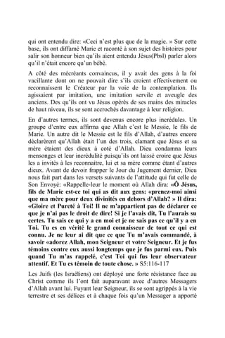 qui ont entendu dire: «Ceci n’est plus que de la magie. » Sur cette
base, ils ont diffamé Marie et raconté à son sujet des histoires pour
salir son honneur bien qu’ils aient entendu Jésus(Pbsl) parler alors
qu’il n’était encore qu’un bébé.
A côté des mécréants convaincus, il y avait des gens à la foi
vacillante dont on ne pouvait dire s’ils croient effectivement ou
reconnaissent le Créateur par la voie de la contemplation. Ils
agissaient par imitation, une imitation servile et aveugle des
anciens. Des qu’ils ont vu Jésus opérés de ses mains des miracles
de haut niveau, ils se sont accrochés davantage à leur religion.
En d’autres termes, ils sont devenus encore plus incrédules. Un
groupe d’entre eux affirma que Allah c’est le Messie, le fils de
Marie. Un autre dit le Messie est le fils d’Allah, d’autres encore
déclarèrent qu’Allah était l’un des trois, clamant que Jésus et sa
mère étaient des dieux à coté d’Allah. Dieu condamna leurs
mensonges et leur incrédulité puisqu’ils ont laissé croire que Jésus
les a invités à les reconnaitre, lui et sa mère comme étant d’autres
dieux. Avant de devoir frapper le Jour du Jugement dernier, Dieu
nous fait part dans les versets suivants de l’attitude qui fut celle de
Son Envoyé: «Rappelle-leur le moment où Allah dira: «Ô Jésus,
fils de Marie est-ce toi qui as dit aux gens: «prenez-moi ainsi
que ma mère pour deux divinités en dehors d’Allah? » Il dira:
«Gloire et Pureté à Toi! Il ne m’appartient pas de déclarer ce
que je n’ai pas le droit de dire! Si je l’avais dit, Tu l’aurais su
certes. Tu sais ce qui y a en moi et je ne sais pas ce qu’il y a en
Toi. Tu es en vérité le grand connaisseur de tout ce qui est
connu. Je ne leur ai dit que ce que Tu m’avais commandé, à
savoir «adorez Allah, mon Seigneur et votre Seigneur. Et je fus
témoins contre eux aussi longtemps que je fus parmi eux. Puis
quand Tu m’as rappelé, c’est Toi qui fus leur observateur
attentif. Et Tu es témoin de toute chose. » S5:116-117
Les Juifs (les Israéliens) ont déployé une forte résistance face au
Christ comme ils l’ont fait auparavant avec d’autres Messagers
d’Allah avant lui. Fuyant leur Seigneur, ils se sont agrippés à la vie
terrestre et ses délices et à chaque fois qu’un Messager a apporté
 