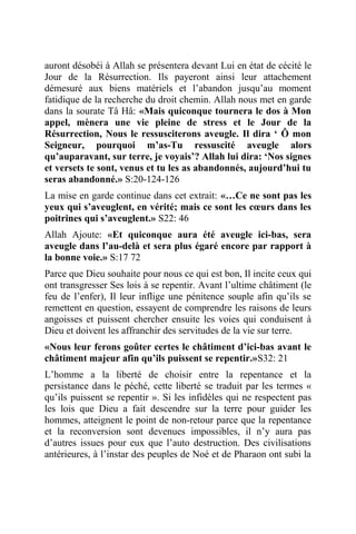 auront désobéi à Allah se présentera devant Lui en état de cécité le
Jour de la Résurrection. Ils payeront ainsi leur attachement
démesuré aux biens matériels et l’abandon jusqu’au moment
fatidique de la recherche du droit chemin. Allah nous met en garde
dans la sourate Tâ Hâ: «Mais quiconque tournera le dos à Mon
appel, mènera une vie pleine de stress et le Jour de la
Résurrection, Nous le ressusciterons aveugle. Il dira ‘ Ô mon
Seigneur, pourquoi m’as-Tu ressuscité aveugle alors
qu’auparavant, sur terre, je voyais’? Allah lui dira: ‘Nos signes
et versets te sont, venus et tu les as abandonnés, aujourd’hui tu
seras abandonné.» S:20-124-126
La mise en garde continue dans cet extrait: «…Ce ne sont pas les
yeux qui s’aveuglent, en vérité; mais ce sont les cœurs dans les
poitrines qui s’aveuglent.» S22: 46
Allah Ajoute: «Et quiconque aura été aveugle ici-bas, sera
aveugle dans l’au-delà et sera plus égaré encore par rapport à
la bonne voie.» S:17 72
Parce que Dieu souhaite pour nous ce qui est bon, Il incite ceux qui
ont transgresser Ses lois à se repentir. Avant l’ultime châtiment (le
feu de l’enfer), Il leur inflige une pénitence souple afin qu’ils se
remettent en question, essayent de comprendre les raisons de leurs
angoisses et puissent chercher ensuite les voies qui conduisent à
Dieu et doivent les affranchir des servitudes de la vie sur terre.
«Nous leur ferons goûter certes le châtiment d’ici-bas avant le
châtiment majeur afin qu’ils puissent se repentir.»S32: 21
L’homme a la liberté de choisir entre la repentance et la
persistance dans le péché, cette liberté se traduit par les termes «
qu’ils puissent se repentir ». Si les infidèles qui ne respectent pas
les lois que Dieu a fait descendre sur la terre pour guider les
hommes, atteignent le point de non-retour parce que la repentance
et la reconversion sont devenues impossibles, il n’y aura pas
d’autres issues pour eux que l’auto destruction. Des civilisations
antérieures, à l’instar des peuples de Noé et de Pharaon ont subi la
 