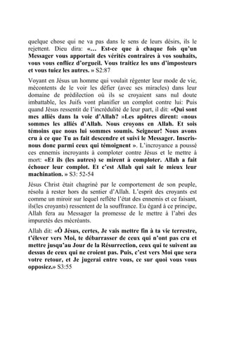 quelque chose qui ne va pas dans le sens de leurs désirs, ils le
rejettent. Dieu dira: «… Est-ce que à chaque fois qu’un
Messager vous apportait des vérités contraires à vos souhaits,
vous vous enfliez d’orgueil. Vous traitiez les uns d’imposteurs
et vous tuiez les autres. » S2:87
Voyant en Jésus un homme qui voulait régenter leur mode de vie,
mécontents de le voir les défier (avec ses miracles) dans leur
domaine de prédilection où ils se croyaient sans nul doute
imbattable, les Juifs vont planifier un complot contre lui: Puis
quand Jésus ressentit de l’incrédulité de leur part, il dit: «Qui sont
mes alliés dans la voie d’Allah? »Les apôtres dirent: «nous
sommes les alliés d’Allah. Nous croyons en Allah. Et sois
témoins que nous lui sommes soumis. Seigneur! Nous avons
cru à ce que Tu as fait descendre et suivi le Messager. Inscris-
nous donc parmi ceux qui témoignent ». L’incroyance a poussé
ces ennemis incroyants à comploter contre Jésus et le mettre à
mort: «Et ils (les autres) se mirent à comploter. Allah a fait
échouer leur complot. Et c’est Allah qui sait le mieux leur
machination. » S3: 52-54
Jésus Christ était chagriné par le comportement de son peuple,
résolu à rester hors du sentier d’Allah. L’esprit des croyants est
comme un miroir sur lequel reflète l’état des ennemis et ce faisant,
ils(les croyants) ressentent de la souffrance. Eu égard à ce principe,
Allah fera au Messager la promesse de le mettre à l’abri des
impuretés des mécréants.
Allah dit: «Ô Jésus, certes, Je vais mettre fin à ta vie terrestre,
t’élever vers Moi, te débarrasser de ceux qui n’ont pas cru et
mettre jusqu’au Jour de la Résurrection, ceux qui te suivent au
dessus de ceux qui ne croient pas. Puis, c’est vers Moi que sera
votre retour, et Je jugerai entre vous, ce sur quoi vous vous
opposiez.» S3:55
 