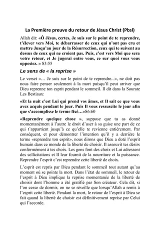 La Première preuve du retour de Jésus Christ (Pbsl)
Allah dit: «Ô Jésus, certes, Je suis sur le point de te reprendre,
t’élever vers Moi, te débarrasser de ceux qui n’ont pas cru et
mettre Jusqu’au jour de la Résurrection, ceux qui te suivent au
dessus de ceux qui ne croient pas. Puis, c’est vers Moi que sera
votre retour, et Je jugerai entre vous, ce sur quoi vous vous
opposiez. » S3:55
Le sens de « la reprise »
Le verset «… Je suis sur le point de te reprendre...», ne doit pas
nous faire penser seulement à la mort puisqu’il peut arriver que
Dieu reprenne ton esprit pendant le sommeil. Il dit dans la Sourate
Les Bestiaux:
«Et la nuit c’est Lui qui prend vos âmes, et Il sait ce que vous
avez acquis pendant le jour. Puis Il vous ressuscite le jour afin
que s’accomplisse le terme fixé…»S6:60
«Reprendre quelque chose », suppose que tu as donné
momentanément à l’autre le droit d’user à sa guise une part de ce
qui t’appartient jusqu’à ce qu’elle te revienne entièrement. Par
conséquent, et pour démontrer l’intention qu’il y a derrière le
terme «reprendre ton esprit», nous dirons que Dieu a doté l’esprit
humain dans ce monde de la liberté de choisir. Il assouvit tes désirs
conformément à tes choix. Les gens font des choix et Lui adressent
des sollicitations et Il leur fournit de la nourriture et la puissance.
Reprendre l’esprit c’est reprendre cette liberté de choix.
L’esprit est repris par Dieu pendant le sommeil tout autant qu’au
moment où se pointe la mort. Dans l’état de sommeil, le retour de
l’esprit à Dieu implique la reprise momentanée de la liberté de
choisir dont l’homme a été gratifié par Son créateur. Cela dit, si
l’on cesse de dormir, on ne se réveille que lorsqu’Allah a remis à
l’esprit cette liberté. Pendant la mort, le retour de l’esprit à Dieu se
fait quand la liberté de choisir est définitivement reprise par Celui
qui l’accorde.
 